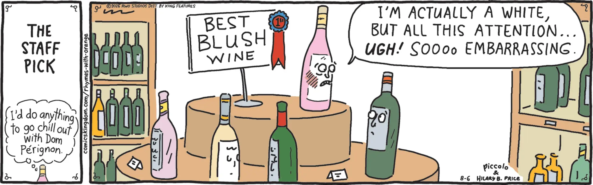 Dessert wine OCR: g THE STAFF PICK I'd do anything to go chill out with Dom Pérignon. 2 6 comicskingdom.com/rhymes-with-orange ?? 2026 RWO STUDIOS DIST. BY KING FEATURES CODE BEST BLUSH WINE (19) CHI ? I'M ACTUALLY A WHITEBUT ALL THIS ATTENTION... UGH! SOOOO EMBARRASSING. " Piccolo & 8-6 HILARY B. PRICE g THE STAFF PICK I'd do anything to go chill out with Dom Pérignon . 2 6 comicskingdom.com/rhymes-with-orange ?? 2026 RWO STUDIOS DIST . BY KING FEATURES CODE BEST BLUSH WINE ( 19 ) CHI ? I'M ACTUALLY A WHITEBUT ALL THIS ATTENTION ... UGH ! SOOOO EMBARRASSING . " Piccolo & 8-6 HILARY B. PRICE