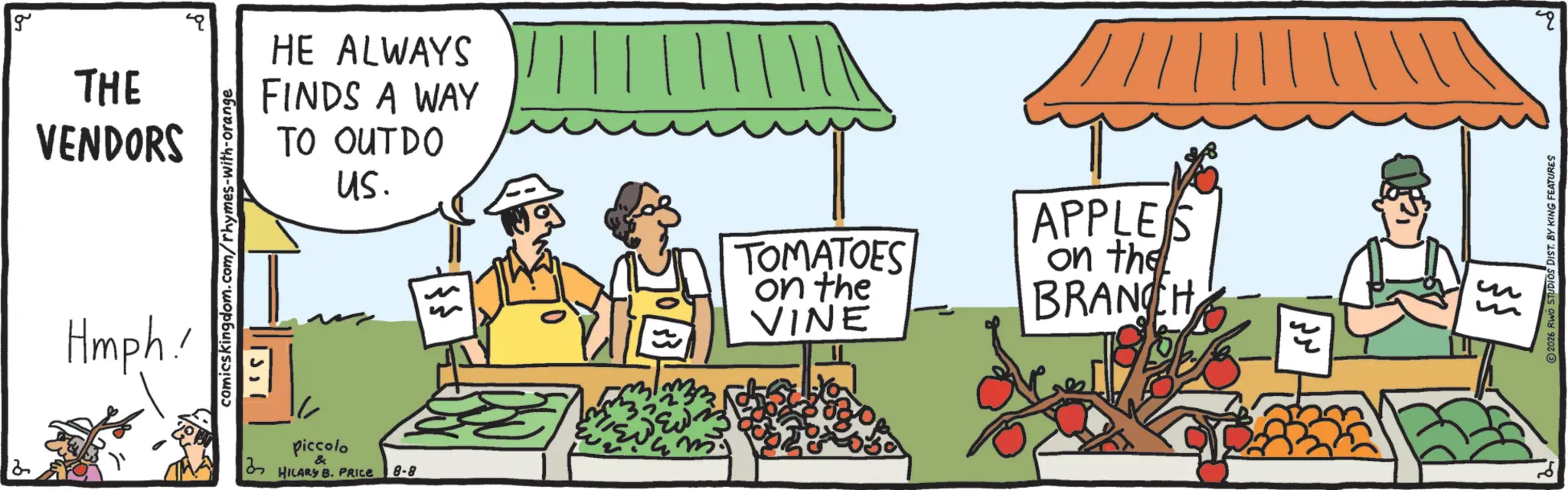 Greengrocer OCR: g THE VENDORS Hmph! comicskingdom.com/rhymes-with-orange HE ALWAYS FINDS A WAY TO OUTDO us. 12 piccolo & HILARY B. PRICE 8-8 TOMATOES on the VINE APPLES on the BRANCH ? ???? ???? 2026 RWO STUDIOS DIST. BY KING FEATURES g THE VENDORS Hmph ! comicskingdom.com/rhymes-with-orange HE ALWAYS FINDS A WAY TO OUTDO us . 12 piccolo & HILARY B. PRICE 8-8 TOMATOES on the VINE APPLES on the BRANCH ? ???? ???? 2026 RWO STUDIOS DIST . BY KING FEATURES