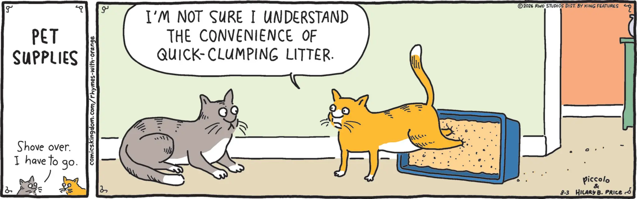 Whiskers OCR: 2 g PET SUPPLIES comicskingdom.com/rhymes-with-orange Shove over. I have to go. 13 ?? I'M NOT SURE I UNDERSTAND THE CONVENIENCE OF QUICK-CLUMPING LITTER. 2026 RWO STUDIOS DIST. BY KING FEATURES Piccolo & 8-3 HILARY B. PRICE ?? 2 g PET SUPPLIES comicskingdom.com/rhymes-with-orange Shove over . I have to go . 13 ?? I'M NOT SURE I UNDERSTAND THE CONVENIENCE OF QUICK - CLUMPING LITTER . 2026 RWO STUDIOS DIST . BY KING FEATURES Piccolo & 8-3 HILARY B. PRICE ??