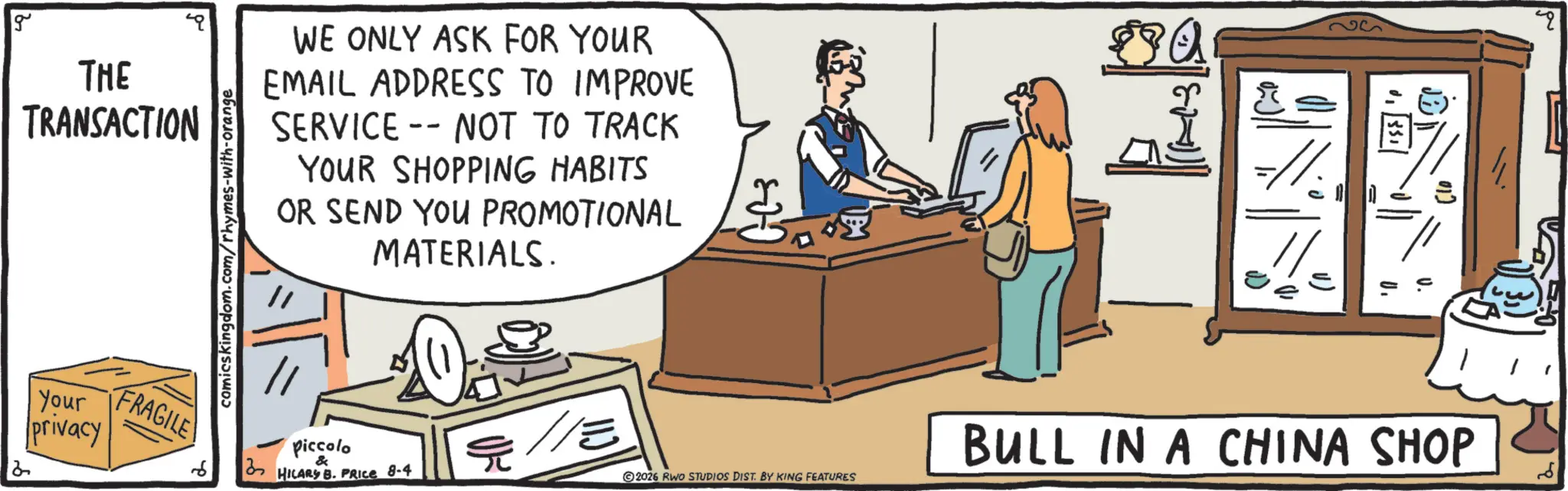 Fiction OCR: g THE TRANSACTION comicskingdom.com/rhymes-with-orange WE ONLY ASK FOR YOUR EMAIL ADDRESS TO IMPROVE SERVICE NOT TO TRACK -- YOUR SHOPPING HABITS OR SEND YOU PROMOTIONAL MATERIALS. Your privacy FRAGILE Piccolo & HILARY B. PRICE 8-4 /// BULL IN A CHINA SHOP 2026 RWO STUDIOS DIST. BY KING FEATURES g THE TRANSACTION comicskingdom.com/rhymes-with-orange WE ONLY ASK FOR YOUR EMAIL ADDRESS TO IMPROVE SERVICE NOT TO TRACK -- YOUR SHOPPING HABITS OR SEND YOU PROMOTIONAL MATERIALS . Your privacy FRAGILE Piccolo & HILARY B. PRICE 8-4 /// BULL IN A CHINA SHOP 2026 RWO STUDIOS DIST . BY KING FEATURES
