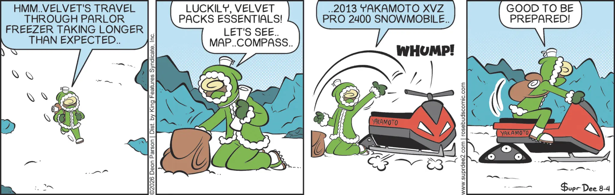 Graphic design OCR: HMM..VELVET'S TRAVEL THROUGH PARLOR FREEZER TAKING LONGER THAN EXPECTED.. ©2026 Deon Parson | Dist. by King Features SyndicateInc. LUCKILYVELVET PACKS ESSENTIALS! LET'S SEE.. MAP..COMPASS.. ..2013 YAKAMOTO XVZ PRO 2400 SNOWMOBILE.. GOOD TO BE PREPARED! YAKAMOTO WHUMP! www.suprdee2.com | rosebudscomic.com YAKAMOTO Supr Dee 8-4 HMM..VELVET'S TRAVEL THROUGH PARLOR FREEZER TAKING LONGER THAN EXPECTED .. © 2026 Deon Parson | Dist . by King Features SyndicateInc. LUCKILYVELVET PACKS ESSENTIALS ! LET'S SEE .. MAP..COMPASS .. ..2013 YAKAMOTO XVZ PRO 2400 SNOWMOBILE .. GOOD TO BE PREPARED ! YAKAMOTO WHUMP ! www.suprdee2.com | rosebudscomic.com YAKAMOTO Supr Dee 8-4