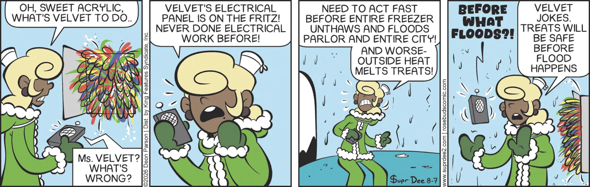 Comics OCR: OHWHAT'S VELVET TO DO.. VELVET'S ELECTRICAL PANEL IS ON THE FRITZ! NEVER DONE ELECTRICAL WORK BEFORE! NEED TO ACT FAST BEFORE ENTIRE FREEZER UNTHAWS AND FLOODS PARLOR AND ENTIRE CITY! AND WORSE- OUTSIDE HEAT MELTS TREATS! 02026 Deon Parson | Dist. by King Features SyndicateInc. Ms. VELVET? WHAT'S WRONG? Supr Dee 8-7 www.suprdee2.com | rosebudscomic.com BEFORE WHAT FLOODS?! VELVET JOKES. TREATS WILL BE SAFE V BEFORE FLOOD HAPPENS OHSWEET ACRYLICWHAT'S VELVET TO DO .. VELVET'S ELECTRICAL PANEL IS ON THE FRITZ ! NEVER DONE ELECTRICAL WORK BEFORE ! NEED TO ACT FAST BEFORE ENTIRE FREEZER UNTHAWS AND FLOODS PARLOR AND ENTIRE CITY ! AND WORSE- OUTSIDE HEAT MELTS TREATS ! 02026 Deon Parson | Dist . by King Features SyndicateInc. Ms. VELVET ? WHAT'S WRONG ? Supr Dee 8-7 www.suprdee2.com | rosebudscomic.com BEFORE WHAT FLOODS ?! VELVET JOKES . TREATS WILL BE SAFE V BEFORE FLOOD HAPPENS