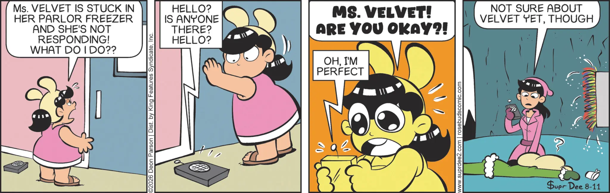 Child OCR: Ms. VELVET IS STUCK IN HER PARLOR FREEZER AND SHE'S NOT RESPONDING! WHAT DO I DO?? ©2026 Deon Parson | Dist. by King Features SyndicateInc. HELLO? IS ANYONE THERE? HELLO? MS. VELVET! ARE YOU OKAY?! OHI'M PERFECT www.suprdee2.com | rosebudscomic.com NOT SURE ABOUT VELVET YETTHOUGH $upr Dee 8-11 Ms. VELVET IS STUCK IN HER PARLOR FREEZER AND SHE'S NOT RESPONDING ! WHAT DO I DO ?? © 2026 Deon Parson | Dist . by King Features SyndicateInc. HELLO ? IS ANYONE THERE ? HELLO ? MS . VELVET ! ARE YOU OKAY ?! OHI'M PERFECT www.suprdee2.com | rosebudscomic.com NOT SURE ABOUT VELVET YETTHOUGH $ upr Dee 8-11