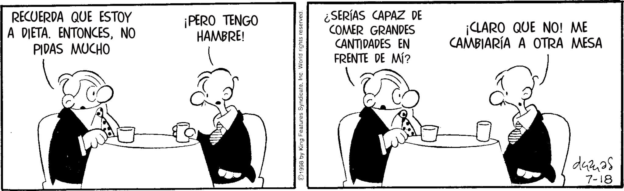 Animation OCR: RECUERDA QUE ESTOY A DIETA. ENTONCESNO PIDAS MUCHO ¡PERO TENGO HAMBRE! 1998 by King Features SyndicateInc. World rights reserved. ¿SERÍAS CAPAZ DE COMER GRANDES CANTIDADES EN FRENTE DE MÍ? ¡CLARO QUE NO! ME CAMBIARÍA A OTRA MESA d42425 7-18 RECUERDA QUE ESTOY A DIETA . ENTONCESNO PIDAS MUCHO ¡ PERO TENGO HAMBRE ! 1998 by King Features SyndicateInc. World rights reserved . ¿ SERÍAS CAPAZ DE COMER GRANDES CANTIDADES EN FRENTE DE MÍ ? ¡ CLARO QUE NO ! ME CAMBIARÍA A OTRA MESA d42425 7-18
