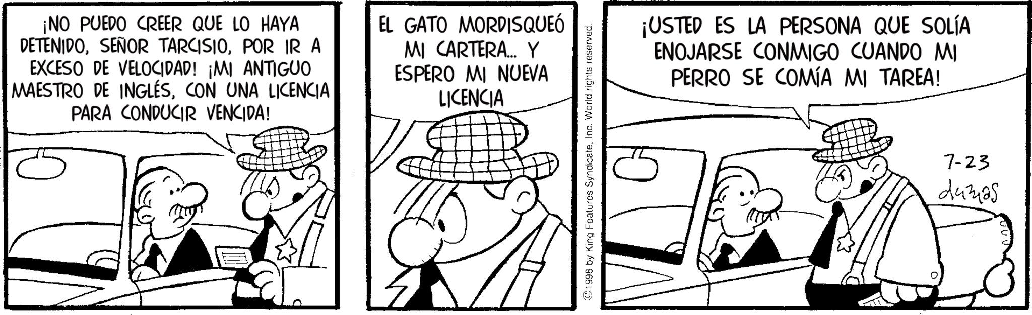 Fictional character OCR: ¡NO PUEDO CREER QUE LO HAYA DETENIDOPOR IR A EXCESO DE VELOCIDAD! ¡MI ANTIGUO MAESTRO DE INGLÉSCON UNA LICENCIA PARA CONDUCIR VENCIDA! EL GATO MORDISQUEÓ MI CARTERA... Y ESPERO MI NUEVA LICENCIA ©1998 by King Features SyndicateInc. World rights reserved. ¡USTED ES LA PERSONA QUE SOLÍA ENOJARSE CONMIGO CUANDO MI PERRO SE COMÍA MI TAREA! 7-23 24325 ¡ NO PUEDO CREER QUE LO HAYA DETENIDOSEÑOR TARCISIOPOR IR A EXCESO DE VELOCIDAD ! ¡ MI ANTIGUO MAESTRO DE INGLÉSCON UNA LICENCIA PARA CONDUCIR VENCIDA ! EL GATO MORDISQUEÓ MI CARTERA ... Y ESPERO MI NUEVA LICENCIA © 1998 by King Features SyndicateInc. World rights reserved . ¡ USTED ES LA PERSONA QUE SOLÍA ENOJARSE CONMIGO CUANDO MI PERRO SE COMÍA MI TAREA ! 7-23 24325