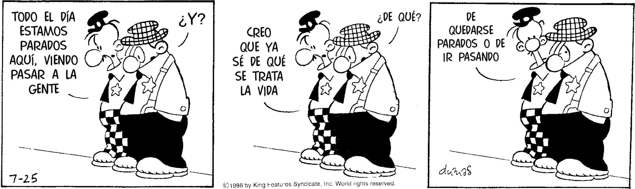 Animated cartoon OCR: TODO EL DÍA ESTAMOS PARADOS AQUÍVIENDO PASAR A LA GENTE ¿Y? CREO QUE YA SÉ DE QUÉ SE TRATA LA VIDA ¿DE QUÉ? DE QUEDARSE PARADOS O DE IR PASANDO 7-25 ©1998 by King Features SyndicateInc. World rights reserved. dumas TODO EL DÍA ESTAMOS PARADOS AQUÍVIENDO PASAR A LA GENTE ¿ Y ? CREO QUE YA SÉ DE QUÉ SE TRATA LA VIDA ¿ DE QUÉ ? DE QUEDARSE PARADOS O DE IR PASANDO 7-25 © 1998 by King Features SyndicateInc. World rights reserved . dumas