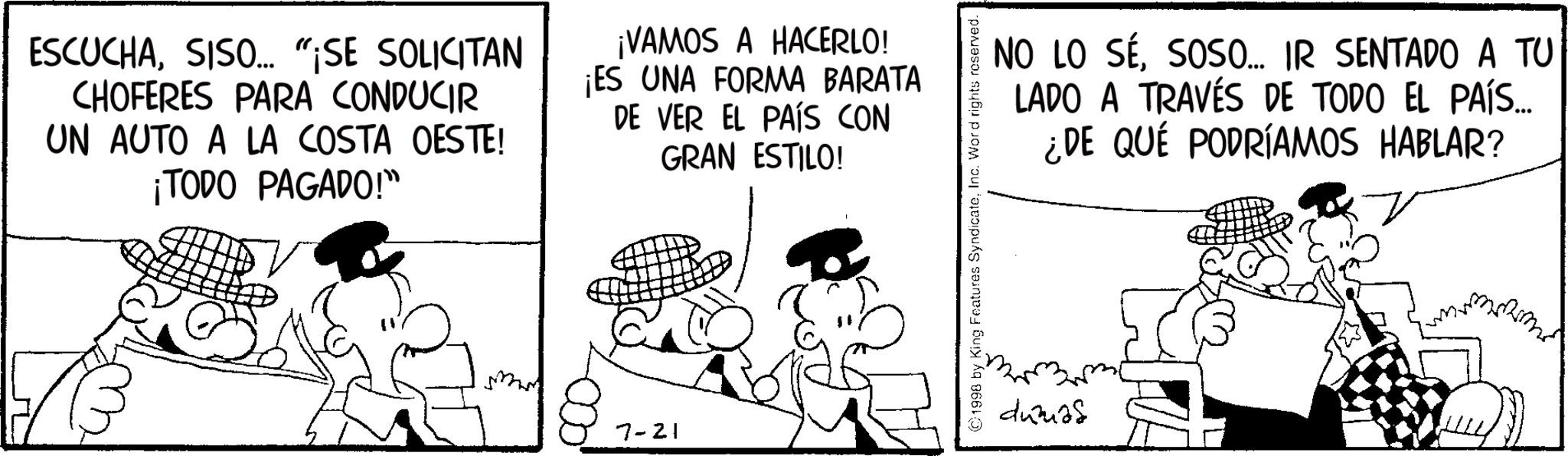 Comic book OCR: ESCUCHASISO... "SE SOLICITAN CHOFERES PARA CONDUCIR UN AUTO A LA COSTA OESTE! ¡TODO PAGADO!" ¡VAMOS A HACERLO! ¡ES UNA FORMA BARATA DE VER EL PAÍS CON GRAN ESTILO! 7-21 NO LO SÉSOSO... IR SENTADO A TU LADO A TRAVÉS DE TODO EL PAÍS.... ¿DE QUÉ PODRÍAMOS HABLAR? ©1998 by King Features SyndicateInc. Word rights reserved. ducias ESCUCHASISO ... " SE SOLICITAN CHOFERES PARA CONDUCIR UN AUTO A LA COSTA OESTE ! ¡ TODO PAGADO ! " ¡ VAMOS A HACERLO ! ¡ ES UNA FORMA BARATA DE VER EL PAÍS CON GRAN ESTILO ! 7-21 NO LO SÉSOSO ... IR SENTADO A TU LADO A TRAVÉS DE TODO EL PAÍS .... ¿ DE QUÉ PODRÍAMOS HABLAR ? © 1998 by King Features SyndicateInc. Word rights reserved . ducias