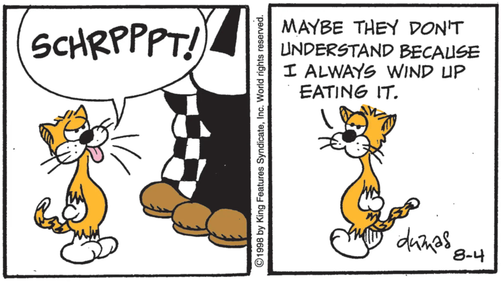 Pleased OCR: SCHRPPPT! MAYBE THEY DON'T UNDERSTAND BECAUSE I ALWAYS WIND UP EATING IT. ©1998 by King Features SyndicateInc. World rights reserved. dumas 8-4 SCHRPPPT ! MAYBE THEY DON'T UNDERSTAND BECAUSE I ALWAYS WIND UP EATING IT . © 1998 by King Features SyndicateInc. World rights reserved . dumas 8-4