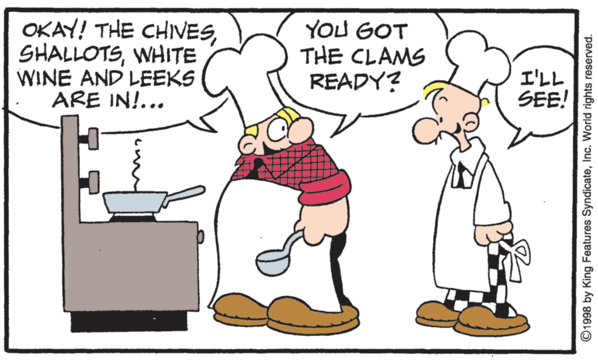 Cookware and bakeware OCR: OKAY! THE CHIVESWHITE WINE AND LEEKS ARE IN!... YOU GOT THE CLAMS READY? I'LL SEE! ©1998 by King Features SyndicateInc. World rights reserved. OKAY ! THE CHIVESWHITE WINE AND LEEKS ARE IN ! ... YOU GOT THE CLAMS READY ? I'LL SEE ! © 1998 by King Features SyndicateInc. World rights reserved .
