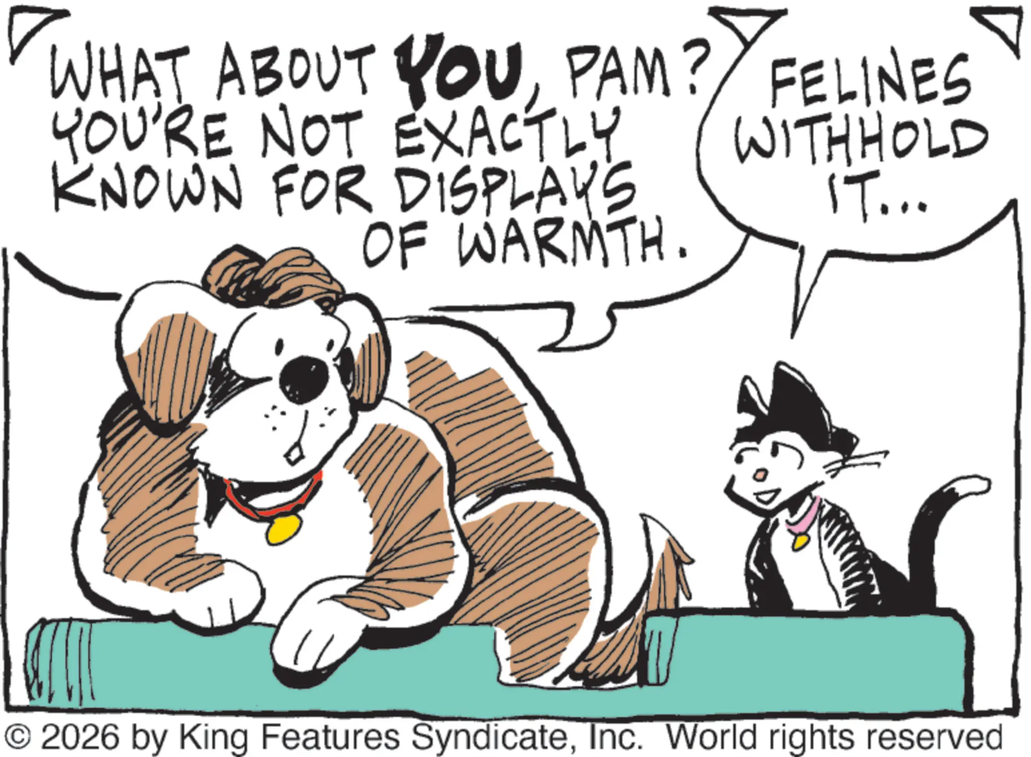 Line art OCR: WHAT ABOUT YOUPAM? FELINES YOU'RE NOT EXACTLY KNOWN FOR DISPLAYS OF WARMTH. WITHHOLD IT... © 2026 by King Features SyndicateInc. World rights reserved WHAT ABOUT YOUPAM ? FELINES YOU'RE NOT EXACTLY KNOWN FOR DISPLAYS OF WARMTH . WITHHOLD IT ... © 2026 by King Features SyndicateInc. World rights reserved