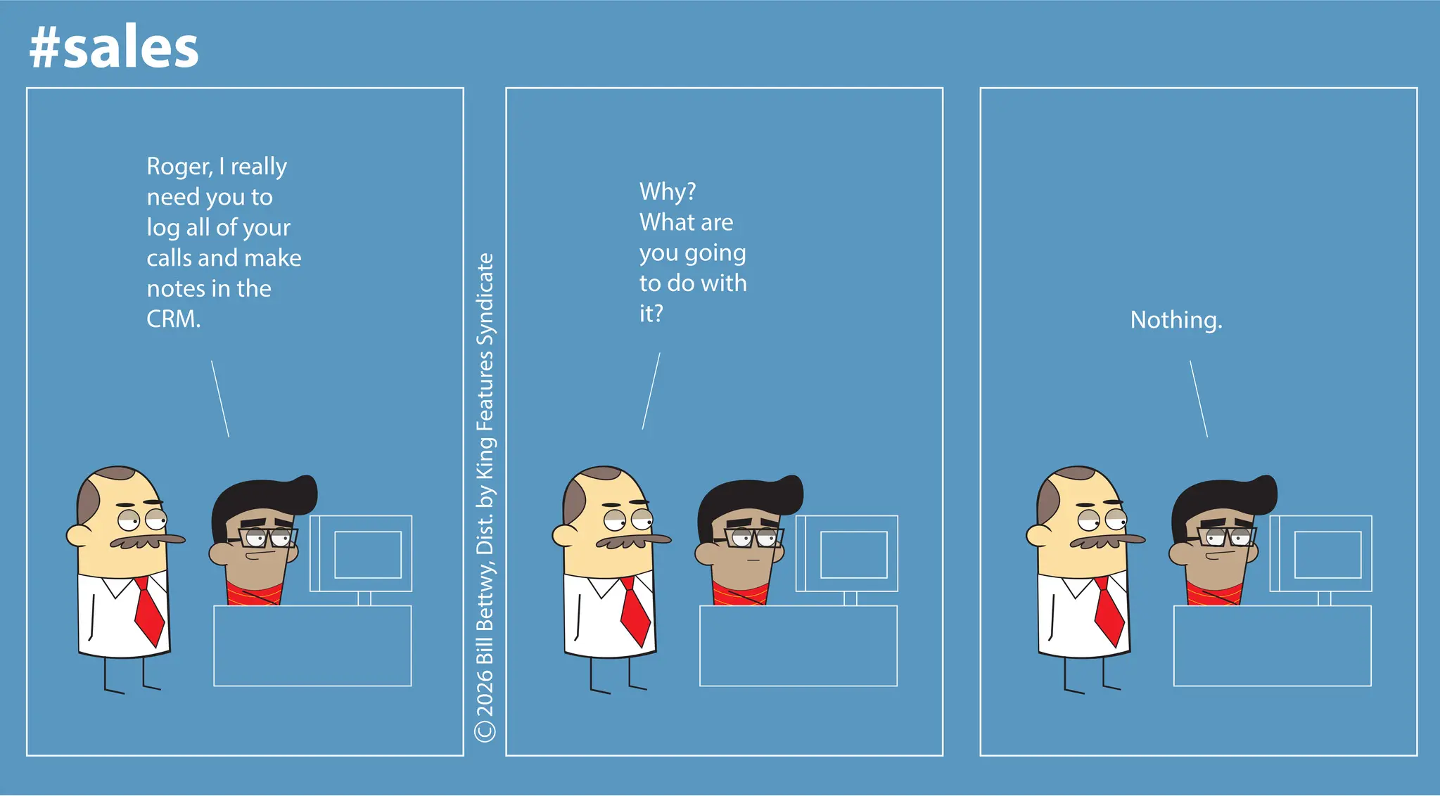 Screenshot OCR: #sales RogerI really need you to log all of your calls and make notes in the CRM. 2026 Bill BettwyDist. by King Features Syndicate Why? What are you going to do with it? Nothing. #sales RogerI really need you to log all of your calls and make notes in the CRM . 2026 Bill BettwyDist . by King Features Syndicate Why ? What are you going to do with it ? Nothing .