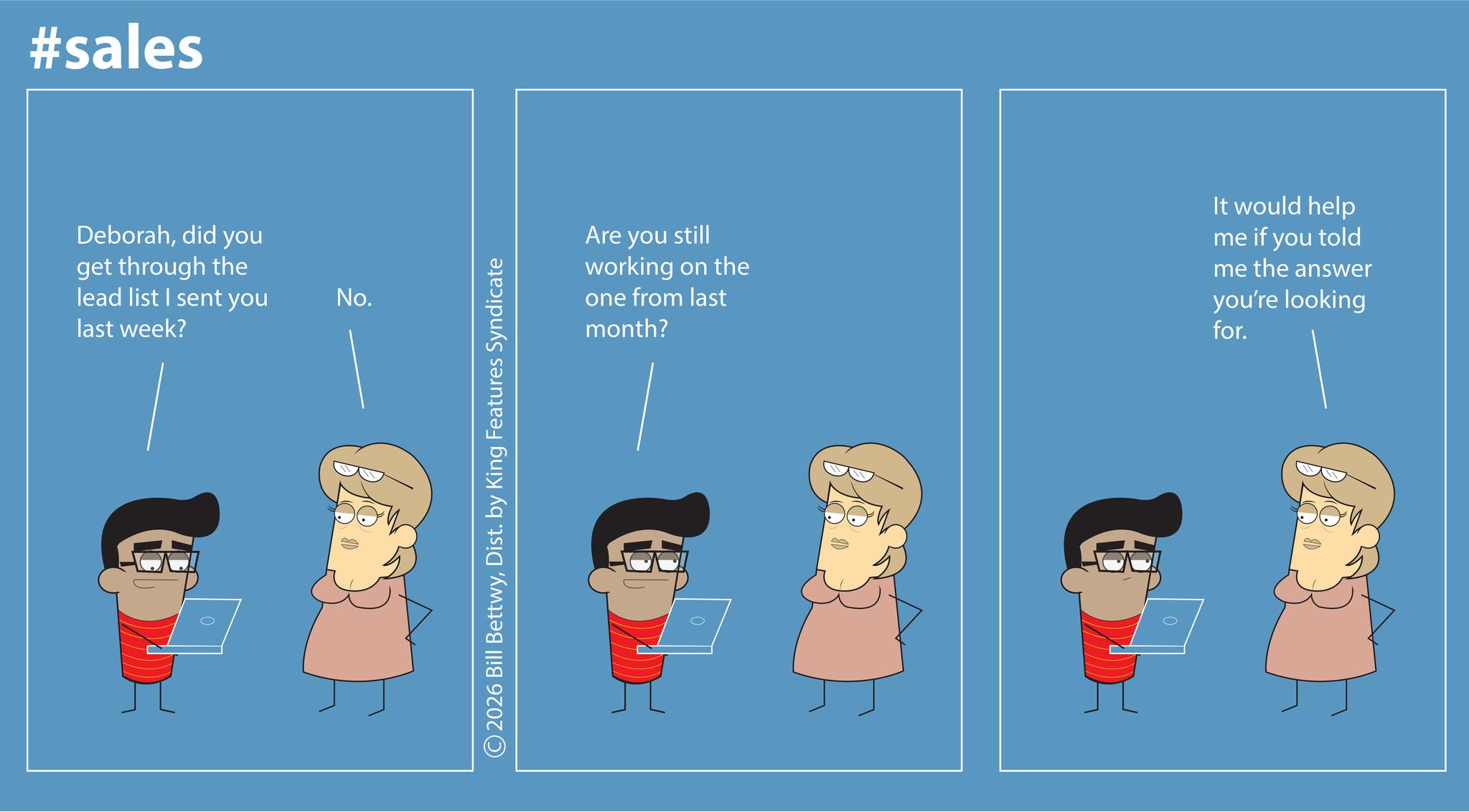 Screenshot OCR: #sales Deborahdid you get through the lead list I sent you last week? No. ©2026 Bill BettwyDist. by King Features Syndicate Are you still working on the one from last month? It would help me if you told me the answer you're looking for. #sales Deborahdid you get through the lead list I sent you last week ? No. © 2026 Bill BettwyDist . by King Features Syndicate Are you still working on the one from last month ? It would help me if you told me the answer you're looking for .