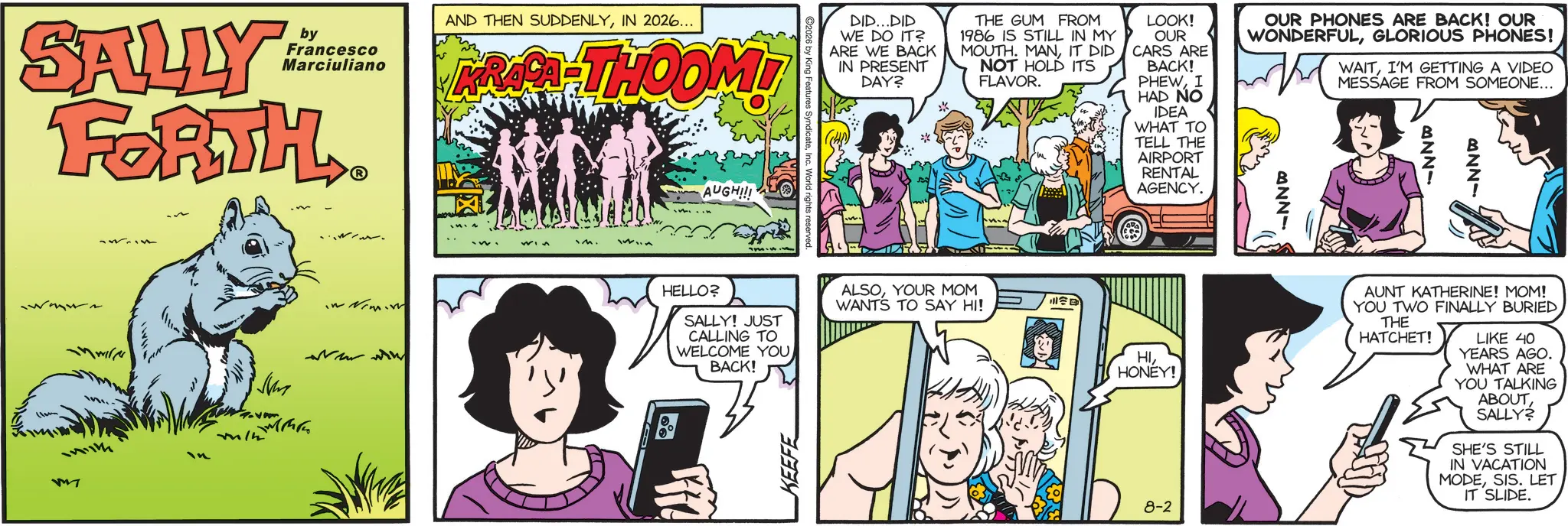 Fictional character OCR: SALLY by Francesco Marciuliano FORTH. M AND THEN SUDDENLYIN 2026... KRAPA-THOOMI AUGH!!! ing Features Syndicate HELLO? SALLY! JUST CALLING TO WELCOME YOU BACK! DID...DID WE DO IT? ARE WE BACK IN PRESENT DAY? ** THE GUM FROM 1986 IS STILL IN MY MOUTH. MANIT DID NOT HOLD ITS FLAVOR. LOOK! OUR CARS ARE BACK! PHEWI HAD NO IDEA WHAT TO TELL THE AIRPORT RENTAL AGENCY. OUR PHONES ARE BACK! OUR WONDERFULGLORIOUS PHONES! BNNY WAITI'M GETTING A VIDEO MESSAGE FROM SOMEONE... BNNY ANNY ALSOYOUR MOM WANTS TO SAY HI! HIHONEY! 8-2 AUNT KATHERINE! MOM! YOU TWO FINALLY BURIED THE HATCHET! LIKE 40 YEARS AGO. WHAT ARE YOU TALKING ABOUT SALLY? SHE'S STILL IN VACATION MODESIS. LET IT SLIDE. SALLY by Francesco Marciuliano FORTH . M AND THEN SUDDENLYIN 2026 ... KRAPA - THOOMI AUGH !!! ing Features Syndicate HELLO ? SALLY ! JUST CALLING TO WELCOME YOU BACK ! DID ... DID WE DO IT ? ARE WE BACK IN PRESENT DAY ? ** THE GUM FROM 1986 IS STILL IN MY MOUTH . MANIT DID NOT HOLD ITS FLAVOR . LOOK ! OUR CARS ARE BACK ! PHEWI HAD NO IDEA WHAT TO TELL THE AIRPORT RENTAL AGENCY . OUR PHONES ARE BACK ! OUR WONDERFULGLORIOUS PHONES ! BNNY WAITI'M GETTING A VIDEO MESSAGE FROM SOMEONE ... BNNY ANNY ALSOYOUR MOM WANTS TO SAY HI ! HIHONEY ! 8-2 AUNT KATHERINE ! MOM ! YOU TWO FINALLY BURIED THE HATCHET ! LIKE 40 YEARS AGO . WHAT ARE YOU TALKING ABOUT SALLY ? SHE'S STILL IN VACATION MODESIS . LET IT SLIDE .