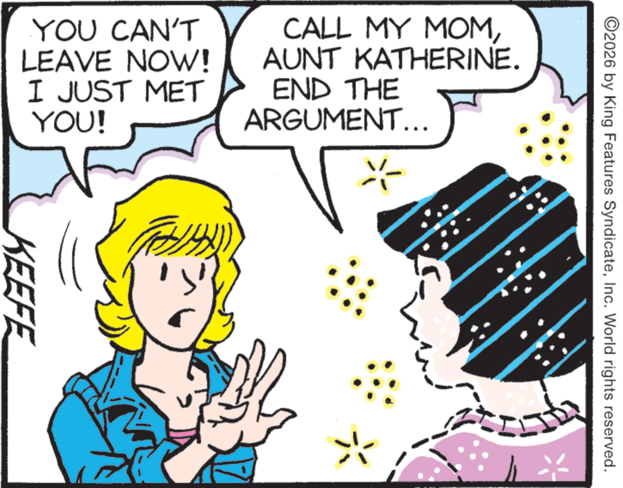 Comic book OCR: ©2026 by King Features SyndicateInc. World rights reserved. YOU CAN'T LEAVE NOW! I JUST MET YOU! CALL MY MOMAUNT KATHERINE. END THE ARGUMENT... ? KEEFE © 2026 by King Features SyndicateInc. World rights reserved . YOU CAN'T LEAVE NOW ! I JUST MET YOU ! CALL MY MOMAUNT KATHERINE . END THE ARGUMENT ... ? KEEFE