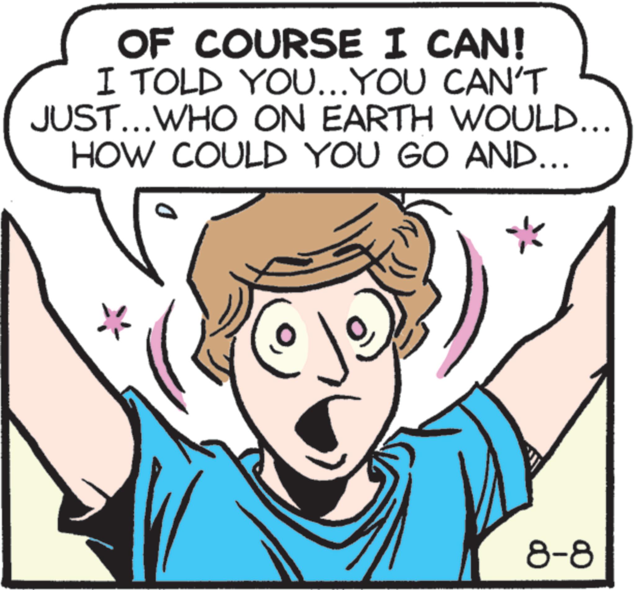 Clip art OCR: OF COURSE I CAN! I TOLD YOU...YOU CAN'T JUST... WHO ON EARTH WOULD... HOW COULD YOU GO AND... D 8-8 OF COURSE I CAN ! I TOLD YOU ... YOU CAN'T JUST ... WHO ON EARTH WOULD ... HOW COULD YOU GO AND ... D 8-8