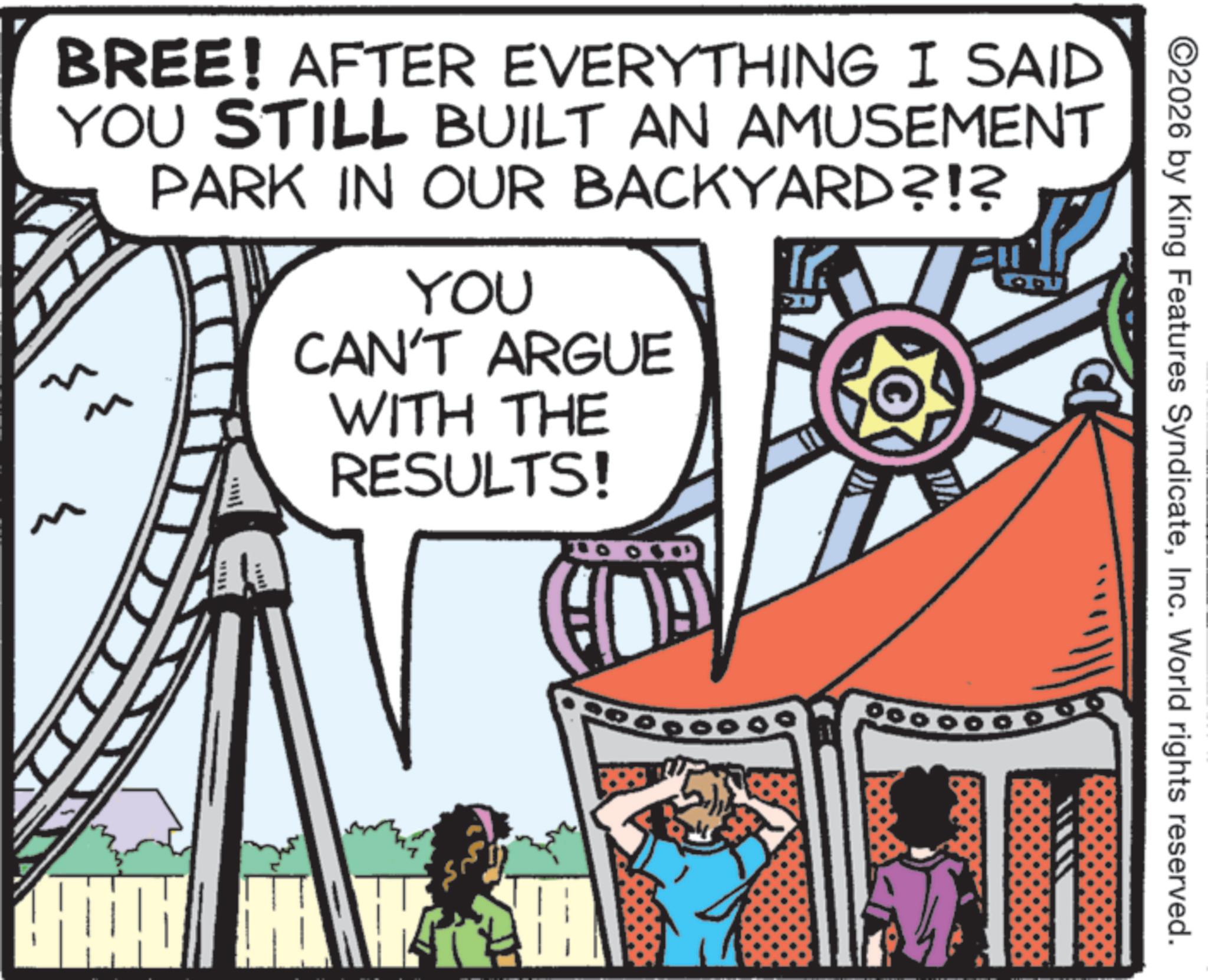 Animation OCR: ww BREE! AFTER EVERYTHING I SAID YOU STILL BUILT AN AMUSEMENT PARK IN OUR BACKYARD?!? ?? ?? L YOU CAN'T ARGUE WITH THE RESULTS! S ©2026 by King Features SyndicateInc. World rights reserved. ww BREE ! AFTER EVERYTHING I SAID YOU STILL BUILT AN AMUSEMENT PARK IN OUR BACKYARD ? ! ? ?? ?? L YOU CAN'T ARGUE WITH THE RESULTS ! S © 2026 by King Features SyndicateInc. World rights reserved .