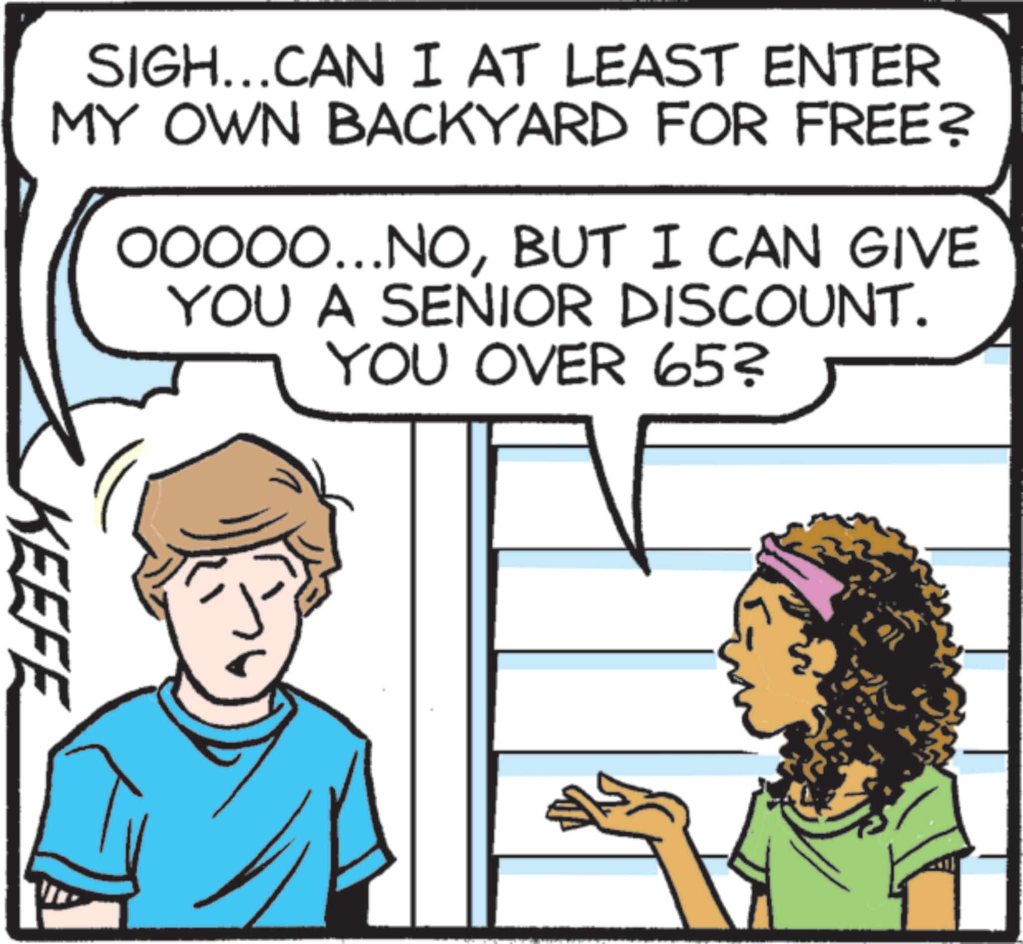 Animation OCR: SIGH...CAN I AT LEAST ENTER MY OWN BACKYARD FOR FREE? OOOOO...NOBUT I CAN GIVE YOU A SENIOR DISCOUNT. YOU OVER 65? KEEFE SIGH ... CAN I AT LEAST ENTER MY OWN BACKYARD FOR FREE ? OOOOO ... NOBUT I CAN GIVE YOU A SENIOR DISCOUNT . YOU OVER 65 ? KEEFE