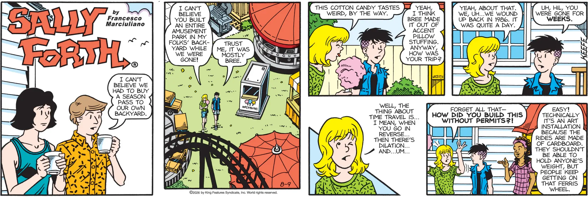 Fictional character OCR: SALLY by Francesco Marciuliano FORTH I CAN'T BELIEVE WE HAD TO BUY A SEASON PASS TO OUR OWN BACKYARD. m I CAN'T BELIEVE YOU BUILT AN ENTIRE AMUSEMENT PARK IN MY FOLKS' BACK- YARD WHILE WE WERE GONE! ? TRUST MEIT WAS MOSTLY BREE. ©2026 by King Features SyndicateInc. World rights reserved. 0000 8-9 THIS COTTON CANDY TASTES WEIRDBY THE WAY. YEAHI THINK BREE MADE IT OUT OF ACCENT PILLOW STUFFING. ANYWAYHOW WAS YOUR TRIP? YEAHABOUT THAT. WEUH...WE WOUND UP BACK IN 1986. IT WAS QUITE A DAY. UHYOU WERE GONE FOR WEEKS. KEEFE 12121 WELLTHE THING ABOUT TIME TRAVEL IS... I MEANWHEN YOU GO IN REVERSE... THEN THERE'S DILATION... AND...UM... FORGET ALL THAT- HOW DID YOU BUILD THIS WITHOUT PERMITS?! EASY! TECHNICALLY IT'S AN ART INSTALLATION BECAUSE THE RIDES ARE MADE OF CARDBOARD. THEY SHOULDN'T BE ABLE TO HOLD ANYONE'S WEIGHTBUT PEOPLE KEEP GETTING ON THAT FERRIS WHEEL. SALLY by Francesco Marciuliano FORTH I CAN'T BELIEVE WE HAD TO BUY A SEASON PASS TO OUR OWN BACKYARD . m I CAN'T BELIEVE YOU BUILT AN ENTIRE AMUSEMENT PARK IN MY FOLKS ' BACK- YARD WHILE WE WERE GONE ! ? TRUST MEIT WAS MOSTLY BREE . © 2026 by King Features SyndicateInc. World rights reserved . 0000 8-9 THIS COTTON CANDY TASTES WEIRDBY THE WAY . YEAHI THINK BREE MADE IT OUT OF ACCENT PILLOW STUFFING . ANYWAYHOW WAS YOUR TRIP ? YEAHABOUT THAT . WEUH ... WE WOUND UP BACK IN 1986. IT WAS QUITE A DAY . UHYOU WERE GONE FOR WEEKS . KEEFE 12121 WELLTHE THING ABOUT TIME TRAVEL IS ... I MEANWHEN YOU GO IN REVERSE ... THEN THERE'S DILATION ... AND ... UM ... FORGET ALL THAT- HOW DID YOU BUILD THIS WITHOUT PERMITS ?! EASY ! TECHNICALLY IT'S AN ART INSTALLATION BECAUSE THE RIDES ARE MADE OF CARDBOARD . THEY SHOULDN'T BE ABLE TO HOLD ANYONE'S WEIGHTBUT PEOPLE KEEP GETTING ON THAT FERRIS WHEEL .