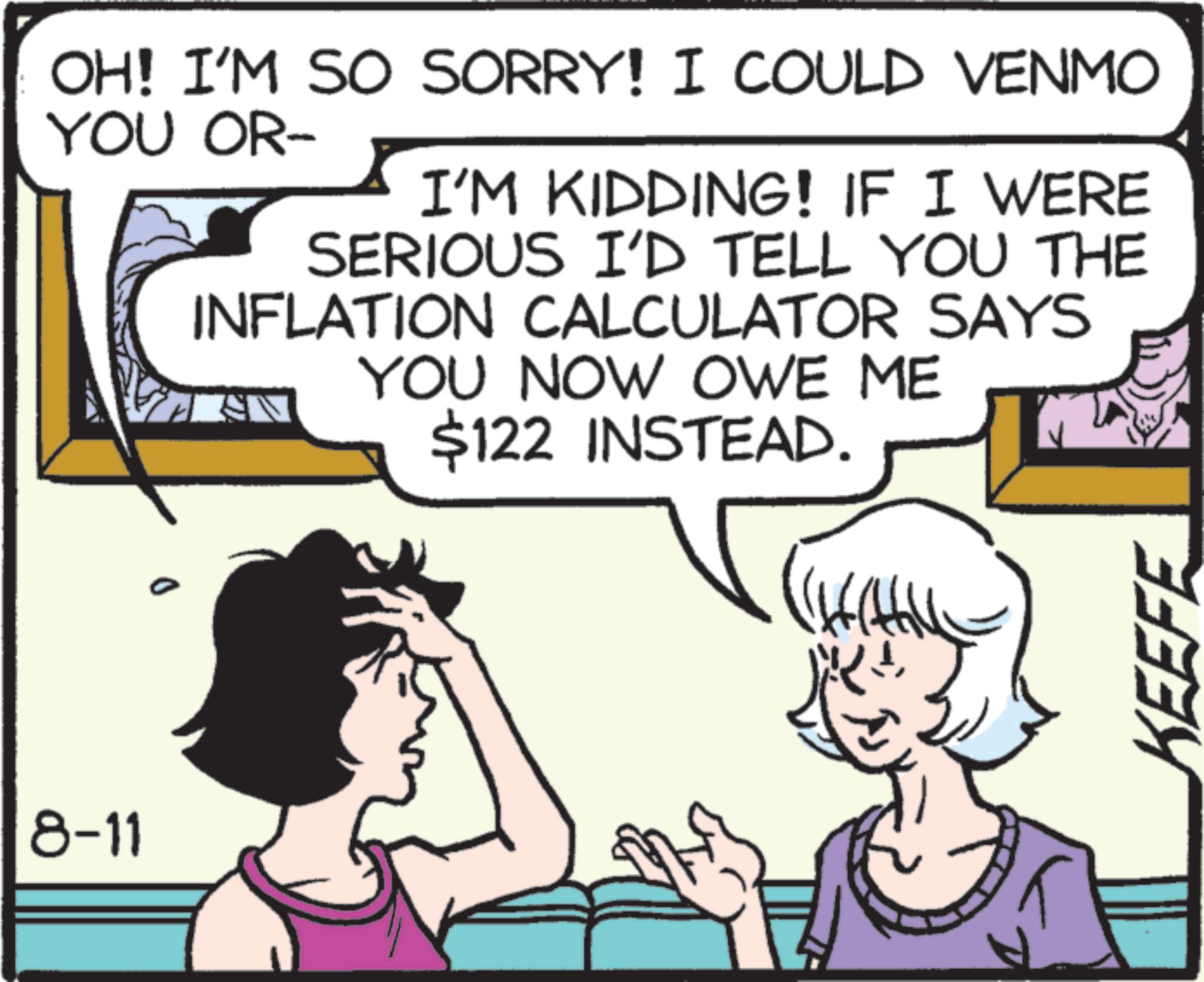 Animation OCR: 8-11 OH! I'M SO SORRY! I COULD VENMO YOU OR- I'M KIDDING! IF I WERE SERIOUS I'D TELL YOU THE INFLATION CALCULATOR SAYS YOU NOW OWE ME $122 INSTEAD. ( KEEFE 8-11 OH ! I'M SO SORRY ! I COULD VENMO YOU OR- I'M KIDDING ! IF I WERE SERIOUS I'D TELL YOU THE INFLATION CALCULATOR SAYS YOU NOW OWE ME $ 122 INSTEAD . ( KEEFE