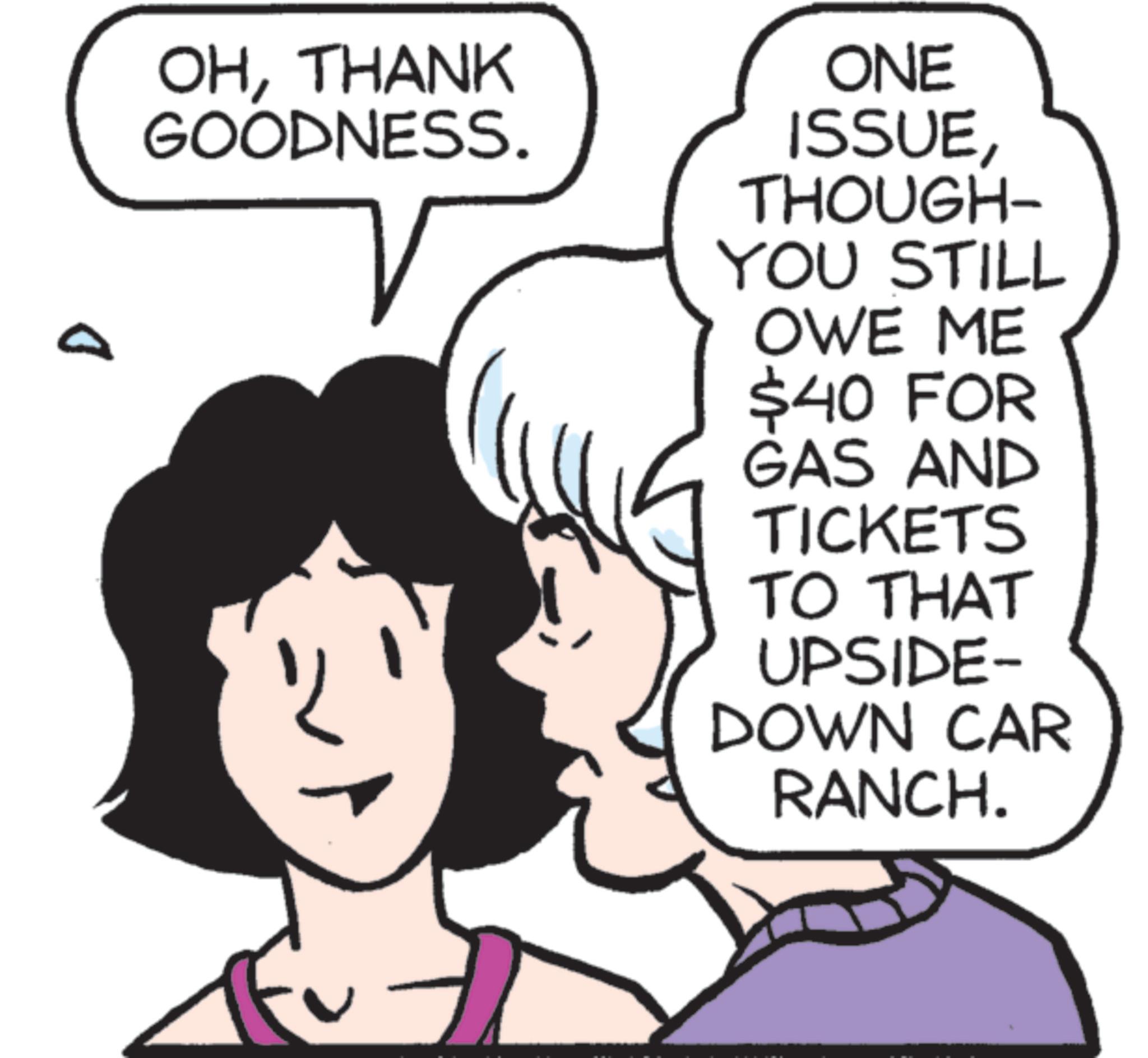 Animated cartoon OCR: D OHTHANK GOODNESS. ONE ISSUETHOUGH- YOU STILL OWE ME $40 FOR GAS AND TICKETS TO THAT UPSIDE- DOWN CAR RANCH. D OHTHANK GOODNESS . ONE ISSUETHOUGH- YOU STILL OWE ME $ 40 FOR GAS AND TICKETS TO THAT UPSIDE- DOWN CAR RANCH .