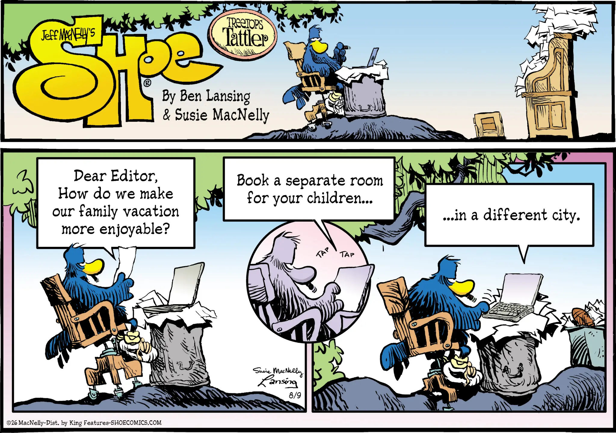 Publication OCR: Jeff MANELLY'S SPF TREETOPS Tattler By Ben Lansing & Susie MacNelly ? Dear EditorHow do we make our family vacation more enjoyable? 5 Book a separate room for your children... TAP TAP 26 MacNelly-Dist. by King Features-SHOECOMICS.COM Susie MacNelly Lansing 8/9 ...in a different city. Jeff MANELLY'S SPF TREETOPS Tattler By Ben Lansing & Susie MacNelly ? Dear EditorHow do we make our family vacation more enjoyable ? 5 Book a separate room for your children ... TAP TAP 26 MacNelly - Dist . by King Features-SHOECOMICS.COM Susie MacNelly Lansing 8/9 ... in a different city .