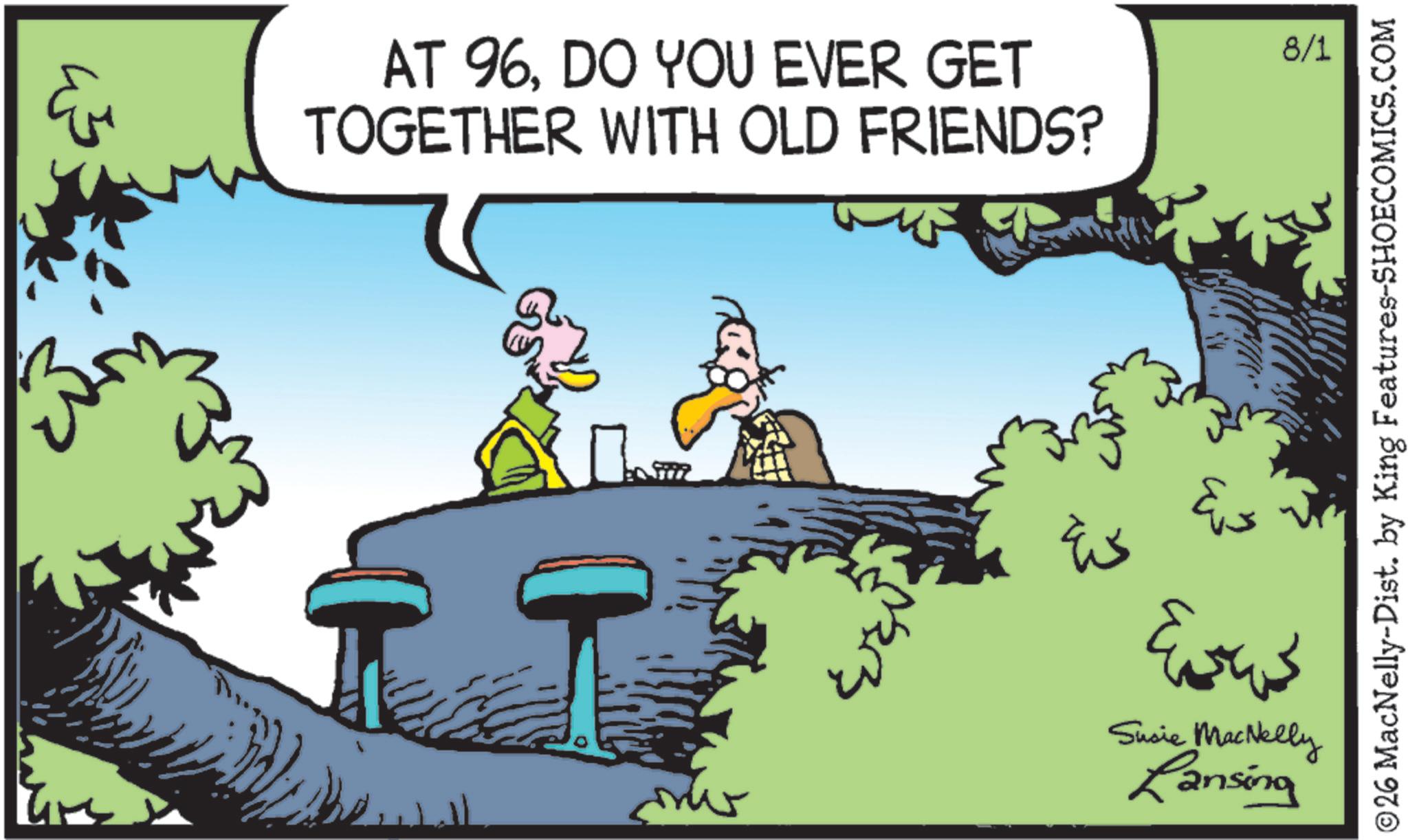 Swamp OCR: AT 96DO YOU EVER GET TOGETHER WITH OLD FRIENDS? ? Susie MacNelly Lansing 8/1 ©26 MacNelly-Dist. by King Features-SHOECOMICS.COM AT 96DO YOU EVER GET TOGETHER WITH OLD FRIENDS ? ? Susie MacNelly Lansing 8/1 © 26 MacNelly - Dist . by King Features-SHOECOMICS.COM