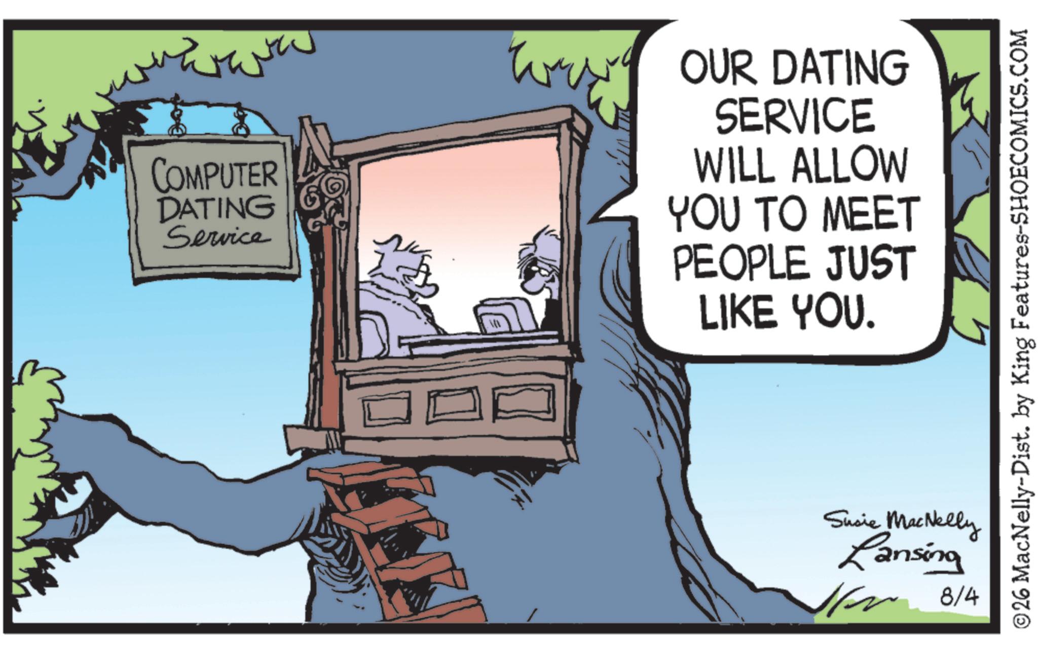 Animated cartoon OCR: COMPUTER DATING Service W OUR DATING SERVICE WILL ALLOW YOU TO MEET PEOPLE JUST LIKE YOU. ? Susie MacNelly Lansing 1 8/4 ©26 MacNelly-Dist. by King Features-SHOECOMICS.COM COMPUTER DATING Service W OUR DATING SERVICE WILL ALLOW YOU TO MEET PEOPLE JUST LIKE YOU . ? Susie MacNelly Lansing 1 8/4 © 26 MacNelly - Dist . by King Features-SHOECOMICS.COM
