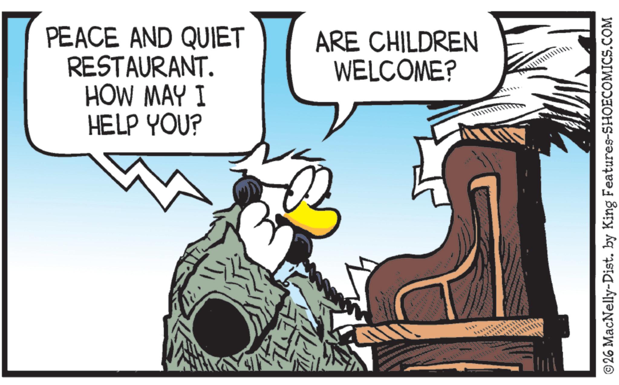 Comics OCR: HOW MAY I HELP YOU? PEACE AND QUIET RESTAURANT. ARE CHILDREN WELCOME? ©26 MacNelly-Dist. by King Features-SHOECOMICS.COM HOW MAY I HELP YOU ? PEACE AND QUIET RESTAURANT . ARE CHILDREN WELCOME ? © 26 MacNelly - Dist . by King Features-SHOECOMICS.COM
