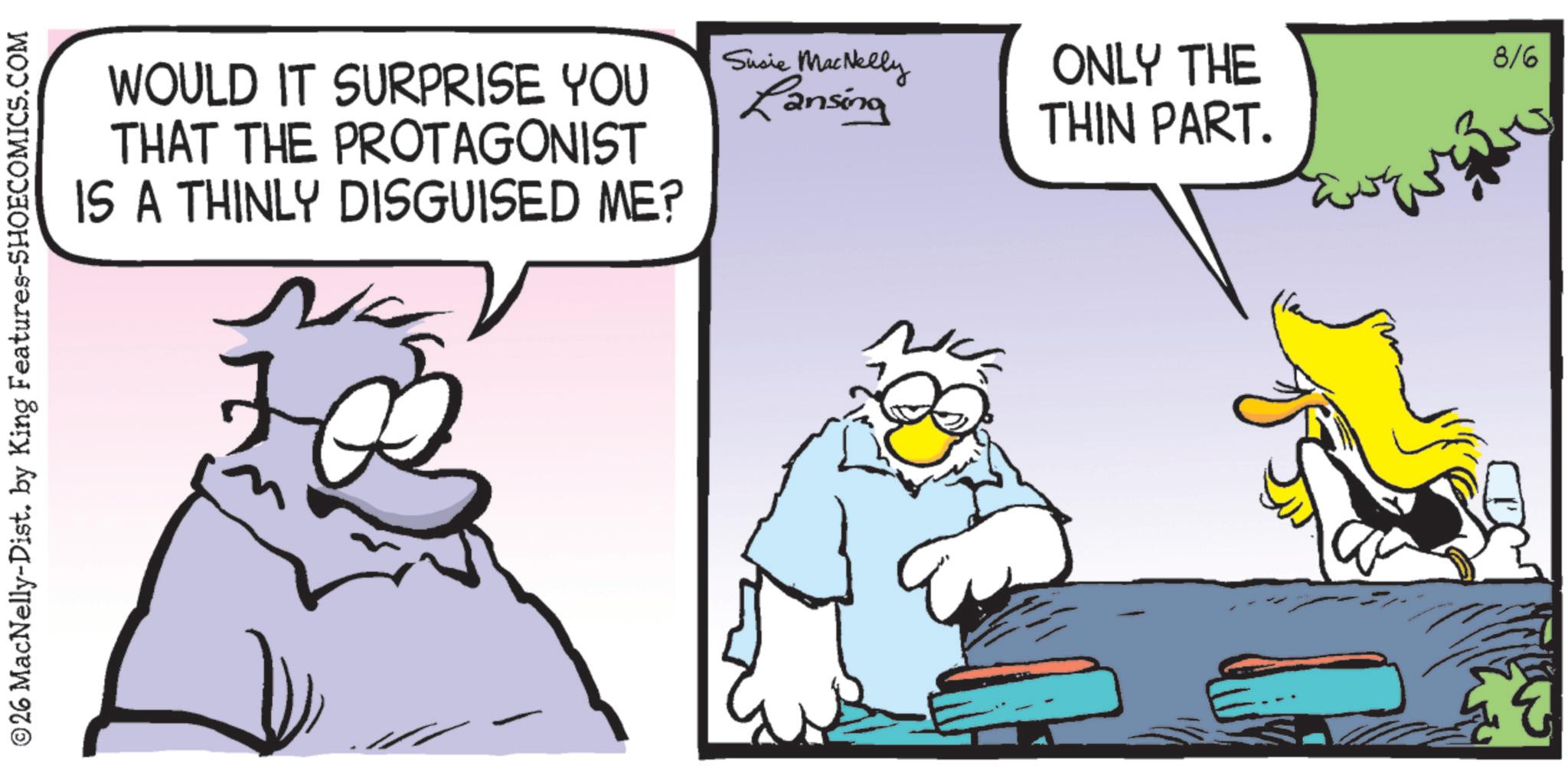 Graphics OCR: ©26 MacNelly-Dist. by King Features-SHOECOMICS.COM WOULD IT SURPRISE YOU THAT THE PROTAGONIST IS A THINLY DISGUISED ME? Susie MacNelly Lansing ONLY THE THIN PART. 8/6 © 26 MacNelly - Dist . by King Features-SHOECOMICS.COM WOULD IT SURPRISE YOU THAT THE PROTAGONIST IS A THINLY DISGUISED ME ? Susie MacNelly Lansing ONLY THE THIN PART . 8/6