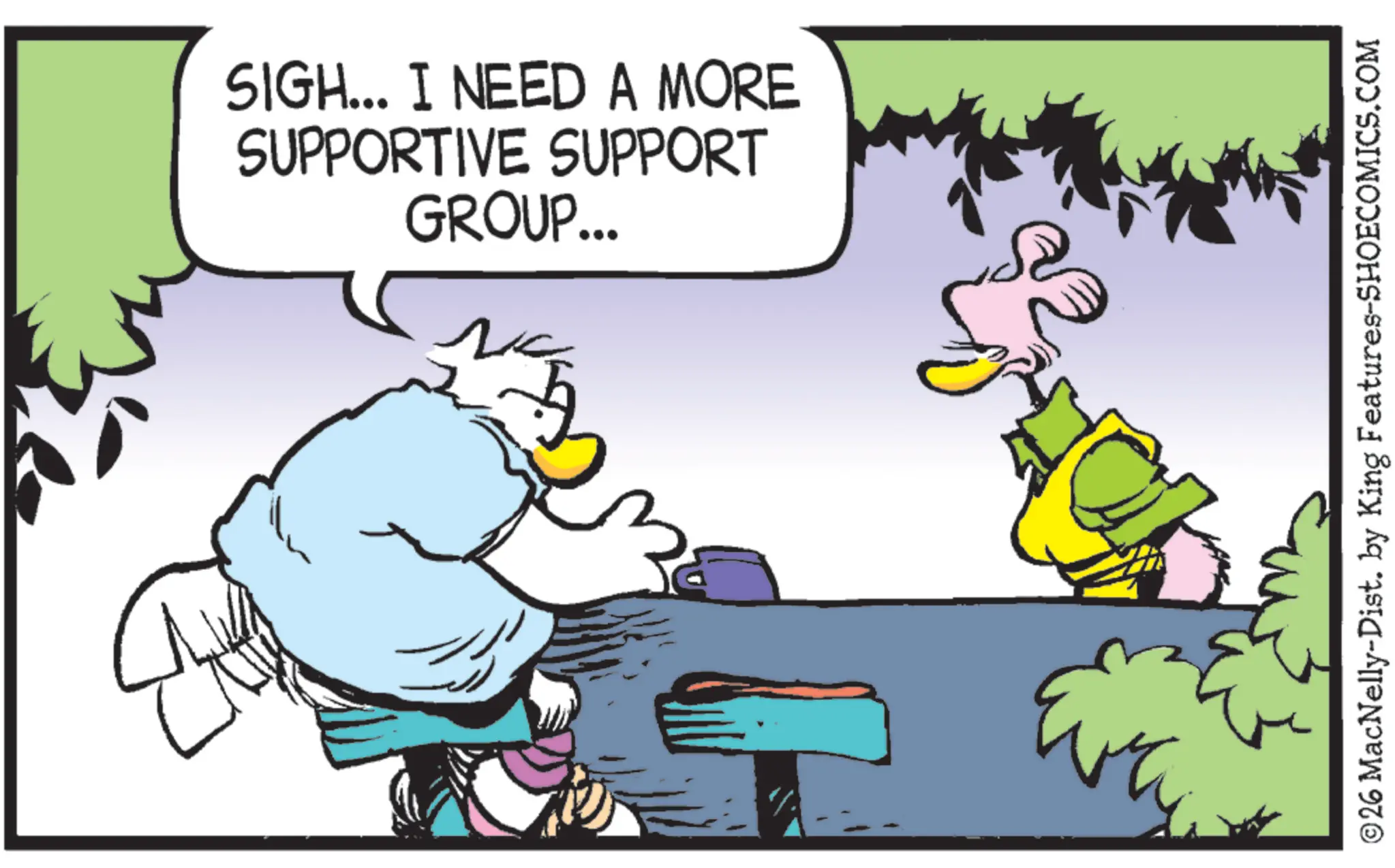 Beak OCR: SIGH... I NEED A MORE SUPPORTIVE SUPPORT GROUP... 2 ©26 MacNelly-Dist. by King Features-SHOECOMICS.COM SIGH ... I NEED A MORE SUPPORTIVE SUPPORT GROUP ... 2 © 26 MacNelly - Dist . by King Features-SHOECOMICS.COM