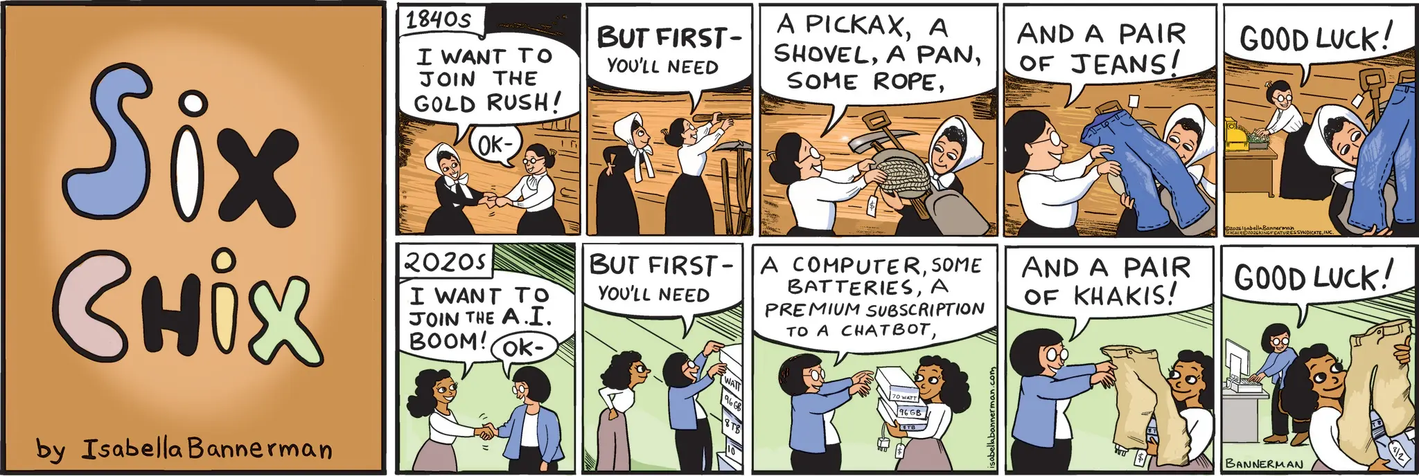 Animated cartoon OCR: Six CHix by Isabella Bannerman 1840s I WANT TO JOIN THE GOLD RUSH! 2020S OK- I WANT TO JOIN THE A.I. BOOM! OK- BUT FIRST- YOU'LL NEED A PICKAXA SHOVELAND A PAIR OF JEANS! GOOD LUCK! BUT FIRST-A COMPUTERSOME YOU'LL NEED BATTERIESA PREMIUM SUBSCRIPTION TO A CHATBOT70 WATT TB AND A PAIR OF KHAKIS! @20zIsabella BonCATURES SYNDICATEINC. GOOD LUCK! BANNERMAN Six CHix by Isabella Bannerman 1840s I WANT TO JOIN THE GOLD RUSH ! 2020S OK- I WANT TO JOIN THE A.I. BOOM ! OK- BUT FIRST- YOU'LL NEED A PICKAXA SHOVELA PANSOME ROPEAND A PAIR OF JEANS ! GOOD LUCK ! BUT FIRST - A COMPUTERSOME YOU'LL NEED BATTERIESA PREMIUM SUBSCRIPTION TO A CHATBOT70 WATT TB AND A PAIR OF KHAKIS ! @ 20zIsabella BonCATURES SYNDICATEINC . GOOD LUCK ! BANNERMAN