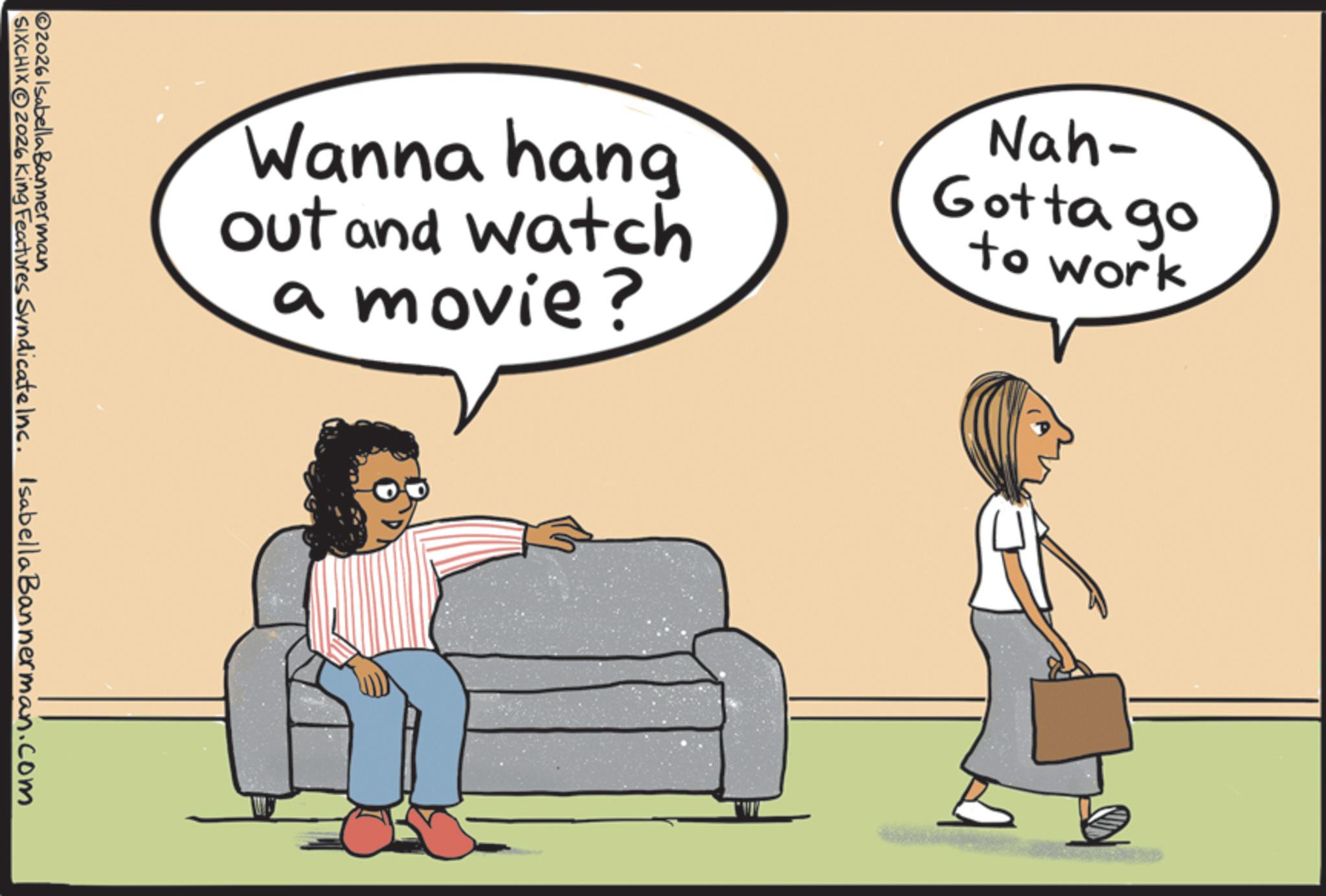 Animated cartoon OCR: Wanna hang out and watch a movie? Nah- Gotta go to work ©2026 Isabella Bannerman SIXCHIX2026 King Features Syndicate Inc. Isabella Bannerman.com Wanna hang out and watch a movie ? Nah- Gotta go to work © 2026 Isabella Bannerman SIXCHIX2026 King Features Syndicate Inc. Isabella Bannerman.com