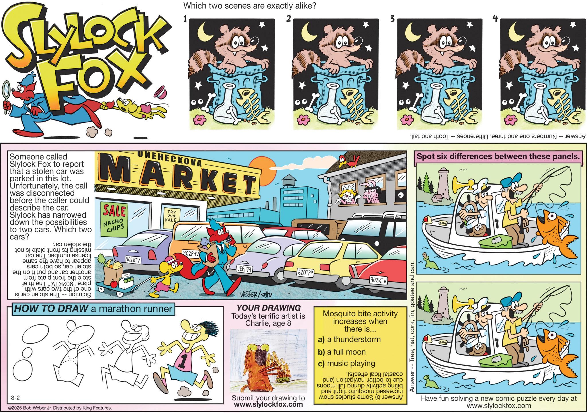 Animation OCR: SLOCK FOX 1 Which two scenes are exactly alike? 2 Someone called Slylock Fox to report that a stolen car was parked in this lot. Unfortunatelythe call was disconnected before the caller could describe the car. Slylock has narrowed down the possibilities to two cars. Which two cars? UNEHECKOVA MARKET SALE NACHO CHIPS TRY OUR KALE missing its front plate is not license number. The car appear to have the same stolen carso both cars another car and put it on the stole the front plate from plate "902KTV." The thief one of the two cars with Solution -- The stolen car is the stolen car. 902KTV 902PHV JEFF94 620TPP 902KTV HOW TO DRAW a marathon runner WEBER/setu YOUR DRAWING Today's terrific artist is Charlieage 8 Mosquito bite activity increases when there is... a) a thunderstorm b) a full moon c) music playing 8-2 ©2026 Bob Weber Jr. Distributed by King Features. 83 Submit your drawing to www.slylockfox.com increased mosquito flight and Answer b) Some studies show biting coastal tidal effects). due to better navigation (and activity during full moons Answer -- Treegoatee and can. Answer Numbers one and three. Differences -- Tooth and tail. Spot six differences between these panels. Have fun solving a new comic puzzle every day at www.slylockfox.com SLOCK FOX 1 Which two scenes are exactly alike ? 2 Someone called Slylock Fox to report that a stolen car was parked in this lot . Unfortunatelythe call was disconnected before the caller could describe the car . Slylock has narrowed down the possibilities to two cars . Which two cars ? UNEHECKOVA MARKET SALE NACHO CHIPS TRY OUR KALE missing its front plate is not license number . The car appear to have the same stolen carso both cars another car and put it on the stole the front plate from plate " 902KTV . " The thief one of the two cars with Solution -- The stolen car is the stolen car . 902KTV 902PHV JEFF94 620TPP 902KTV HOW TO DRAW a marathon runner WEBER / setu YOUR DRAWING Today's terrific artist is Charlieage 8 Mosquito bite activity increases when there is ... a ) a thunderstorm b ) a full moon c ) music playing 8-2 © 2026 Bob Weber Jr. Distributed by King Features . 83 Submit your drawing to www.slylockfox.com increased mosquito flight and Answer b ) Some studies show biting coastal tidal effects ) . due to better navigation ( and activity during full moons Answer -- Treegoatee and can . Answer Numbers one and three . Differences -- Tooth and tail . Spot six differences between these panels . Have fun solving a new comic puzzle every day at www.slylockfox.com