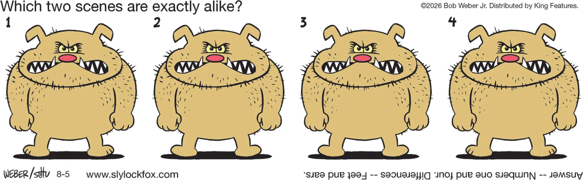 Happiness OCR: Which two scenes are exactly alike? 1 2 3 WEBER/sottu 8-5 www.slylockfox.com Feet and ears. -- ©2026 Bob Weber Jr. Distributed by King Features. 4 Answer Numbers one and four. Differences Which two scenes are exactly alike ? 1 2 3 WEBER / sottu 8-5 www.slylockfox.com Feet and ears . -- © 2026 Bob Weber Jr. Distributed by King Features . 4 Answer Numbers one and four . Differences