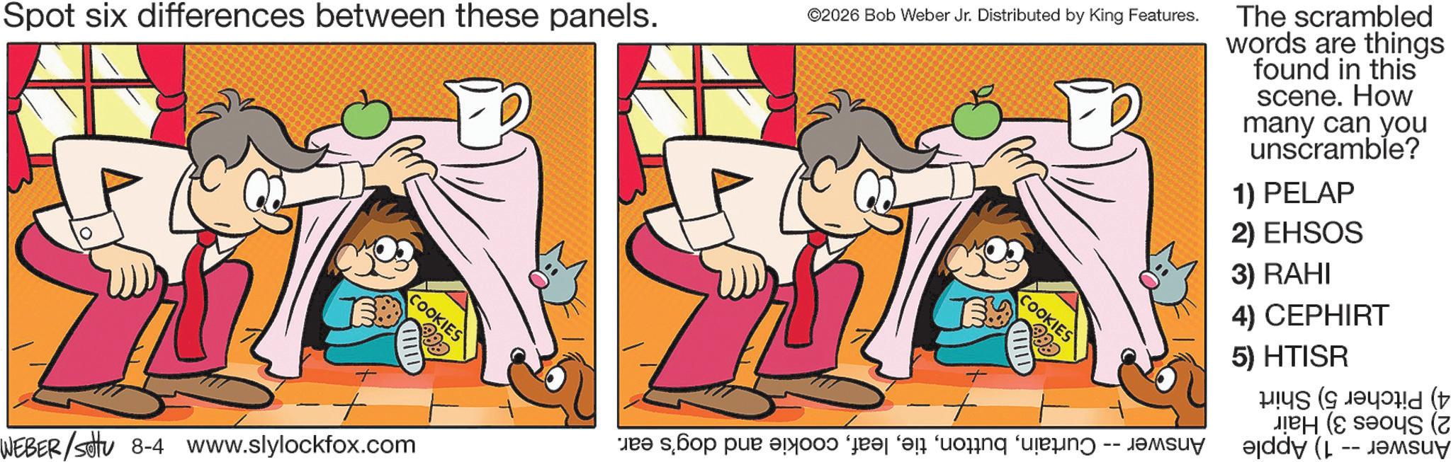 Pleased OCR: Spot six differences between these panels. COOKIES + + WEBER/settu 8-4 www.slylockfox.com ©2026 Bob Weber Jr. Distributed by King Features. COOKIES + po po po as an org n The scrambled words are things found in this scene. How many can you unscramble? 1) PELAP 2) EHSOS 3) RAHI 4) CEPHIRT 5) HTISR ( ( ( (z addy (l -- ensu Spot six differences between these panels . COOKIES + + WEBER / settu 8-4 www.slylockfox.com © 2026 Bob Weber Jr. Distributed by King Features . COOKIES + po po po as an org n The scrambled words are things found in this scene . How many can you unscramble ? 1 ) PELAP 2 ) EHSOS 3 ) RAHI 4 ) CEPHIRT 5 ) HTISR ( ( ( ( z addy ( l -- ensu