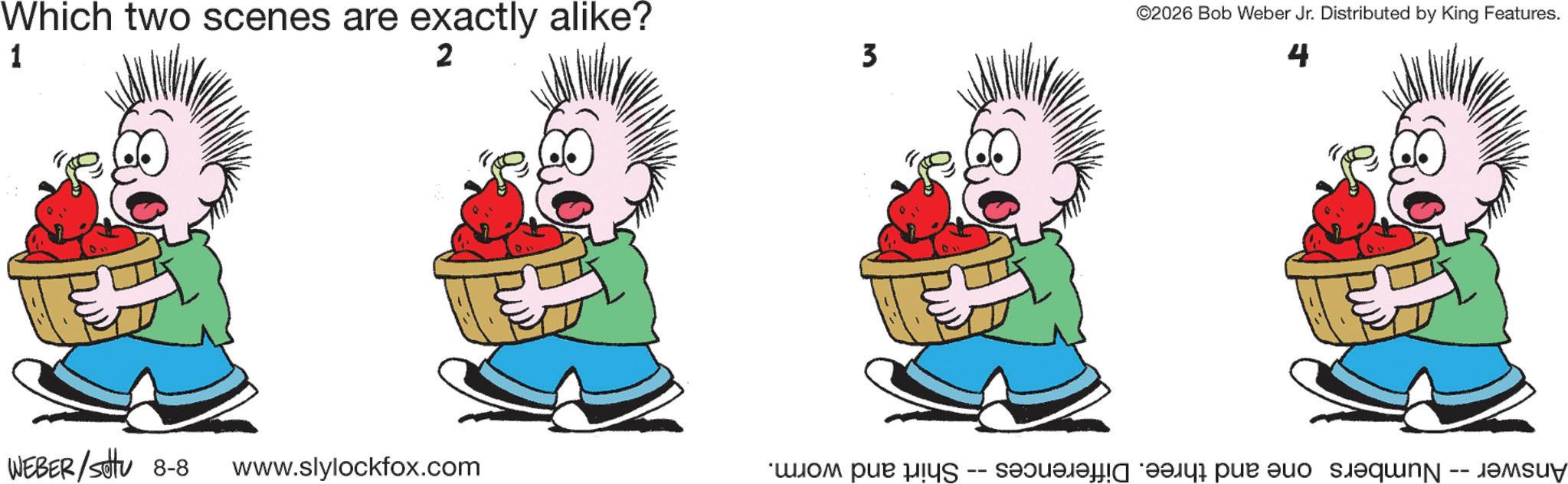 Graphics OCR: Which two scenes are exactly alike? 1 2 WEBER/sottu 8-8 www.slylockfox.com 3 ©2026 Bob Weber Jr. Distributed by King Features. 4 Answer -- Numbers one and three. Differences Shirt and worm. Which two scenes are exactly alike ? 1 2 WEBER / sottu 8-8 www.slylockfox.com 3 © 2026 Bob Weber Jr. Distributed by King Features . 4 Answer -- Numbers one and three . Differences Shirt and worm .
