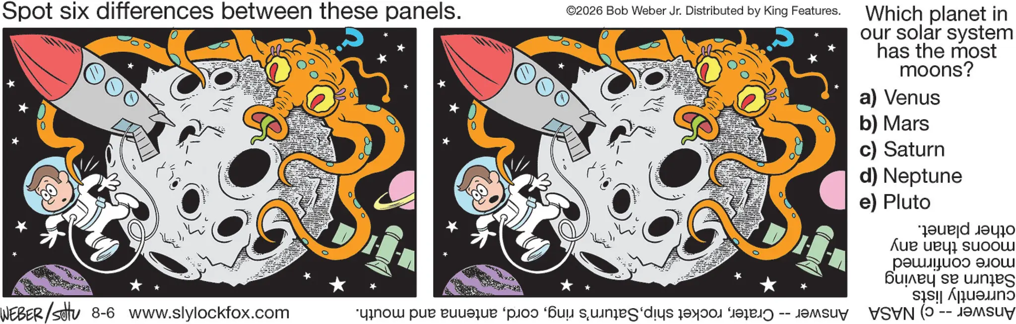 Science OCR: Spot six differences between these panels. ©2026 Bob Weber Jr. Distributed by King Features. WEBER/Settu 8-6 www.slylockfox.com Which planet in our solar system has the most moons? a) Venus b) Mars c) Saturn d) Neptune e) Pluto Answer -- c) NASA Answer -- Craterantenna and mouth. other planet. moons than any more confirmed Saturn as having currently lists Spot six differences between these panels . © 2026 Bob Weber Jr. Distributed by King Features . WEBER / Settu 8-6 www.slylockfox.com Which planet in our solar system has the most moons ? a ) Venus b ) Mars c ) Saturn d ) Neptune e ) Pluto Answer -- c ) NASA Answer -- Craterrocket shipSaturn's ringantenna and mouth . other planet . moons than any more confirmed Saturn as having currently lists