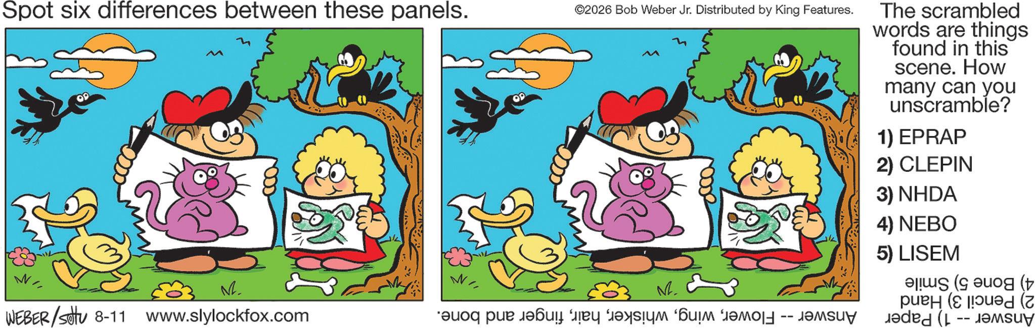 Graphics OCR: Spot six differences between these panels. ©2026 Bob Weber Jr. Distributed by King Features. W ? ?2. WEBER/Set 8-11 www.slylockfox.com ???? ??? ????? ??? ????? ‘??? ????? ?????? The scrambled words are things found in this scene. How many can you unscramble? 1) EPRAP 2) CLEPIN 3) NHDA 4) NEBO 5) LISEM ( ( ( Spot six differences between these panels . © 2026 Bob Weber Jr. Distributed by King Features . W ? ?2 . WEBER / Set 8-11 www.slylockfox.com ???? ??? ????? ??? ????? ‘ ??? ????? ?????? The scrambled words are things found in this scene . How many can you unscramble ? 1 ) EPRAP 2 ) CLEPIN 3 ) NHDA 4 ) NEBO 5 ) LISEM ( ( (