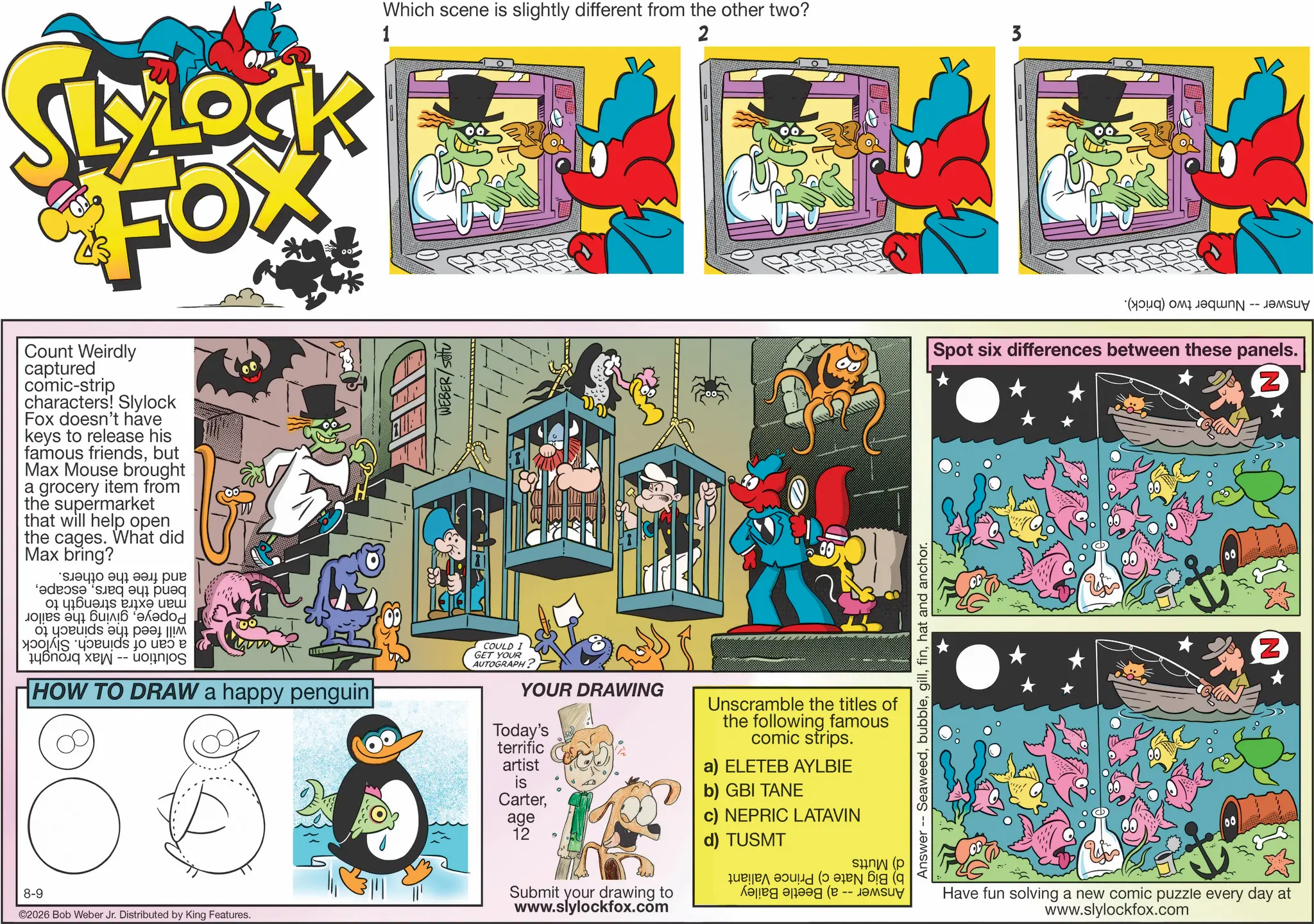 Graphic design OCR: 8-9 SLYLOCK FOX Count Weirdly captured comic-strip characters! Slylock Fox doesn't have keys to release his famous friendsbut Max Mouse brought a grocery item from the supermarket that will help open the cages. What did Max bring? ????? add a ?????? ??? s a 0 -- ??? HOW TO DRAW a happy penguin ©2026 Bob Weber Jr. Distributed by King Features. 1 Which scene is slightly different from the other two? 2 3 WEBER/SOU Answer -- Seaweedhat and anchor. COULD I GET YOUR AUTOGRAPH? YOUR DRAWING Today's terrific artist is Carterage 12 Submit your drawing to www.slylockfox.com Unscramble the titles of the following famous comic strips. a) ELETEB AYLBIE b) GBI TANE c) NEPRIC LATAVIN d) TUSMT (? ???? ( -- ( (d) Pas Spot six differences between these panels. Have fun solving a new comic puzzle every day at www.slylockfox.com Z Z 8-9 SLYLOCK FOX Count Weirdly captured comic - strip characters ! Slylock Fox doesn't have keys to release his famous friendsbut Max Mouse brought a grocery item from the supermarket that will help open the cages . What did Max bring ? ????? add a ?????? ??? s a 0 -- ??? HOW TO DRAW a happy penguin © 2026 Bob Weber Jr. Distributed by King Features . 1 Which scene is slightly different from the other two ? 2 3 WEBER / SOU Answer -- Seaweedhat and anchor . COULD I GET YOUR AUTOGRAPH ? YOUR DRAWING Today's terrific artist is Carterage 12 Submit your drawing to www.slylockfox.com Unscramble the titles of the following famous comic strips . a ) ELETEB AYLBIE b ) GBI TANE c ) NEPRIC LATAVIN d ) TUSMT ( ? ???? ( -- ( ( d ) Pas Spot six differences between these panels . Have fun solving a new comic puzzle every day at www.slylockfox.com Z Z