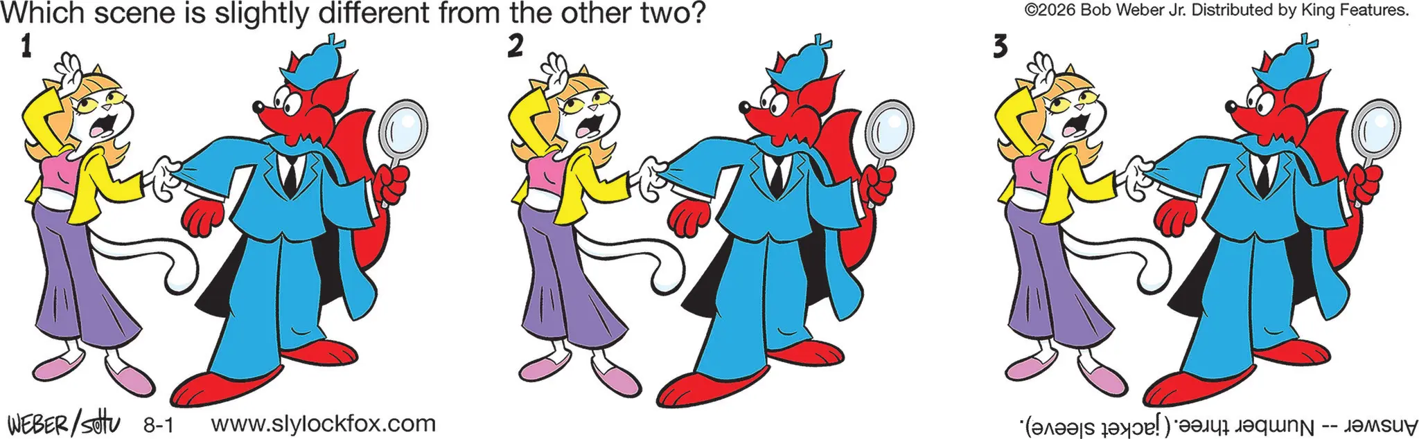 Pleased OCR: 1 Which scene is slightly different from the other two? 2 3 WEBER/SU 8-1 www.slylockfox.com ©2026 Bob Weber Jr. Distributed by King Features. -- 1 Which scene is slightly different from the other two ? 2 3 WEBER / SU 8-1 www.slylockfox.com © 2026 Bob Weber Jr. Distributed by King Features . --