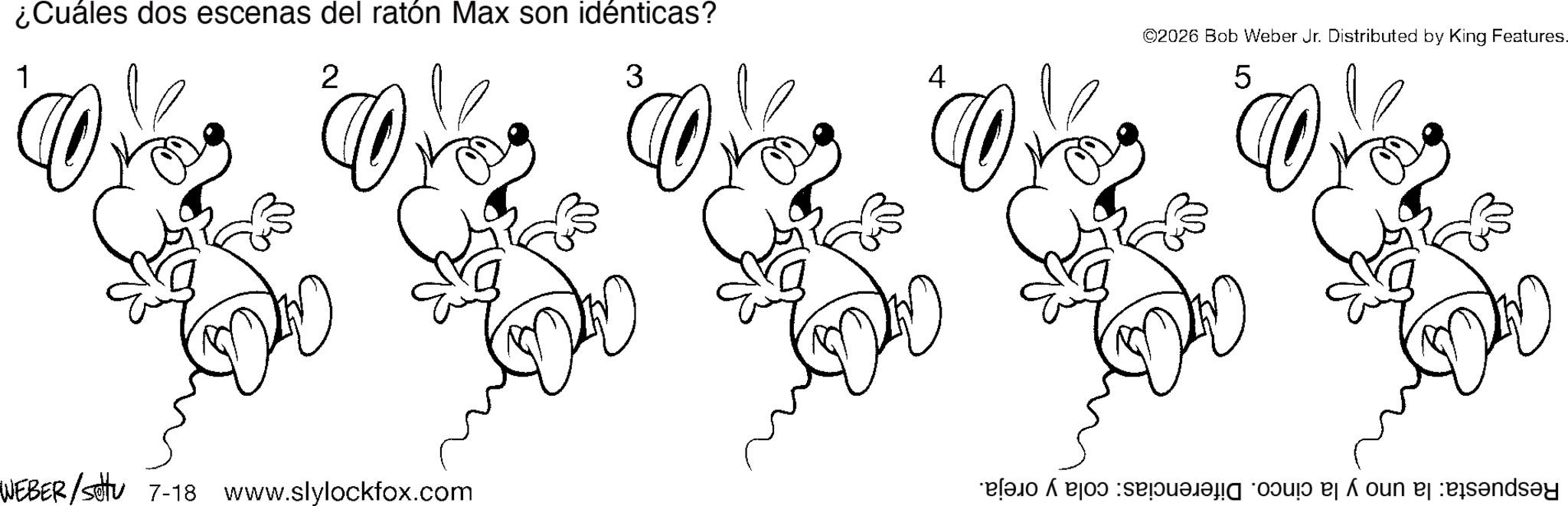 Fictional character OCR: ¿Cuáles dos escenas del ratón Max son idénticas? 1 2 3 4 ©2026 Bob Weber Jr. Distributed by King Features. 5 WEBER/Settu 7-18 www.slylockfox.com a b c d e f ¿ Cuáles dos escenas del ratón Max son idénticas ? 1 2 3 4 © 2026 Bob Weber Jr. Distributed by King Features . 5 WEBER / Settu 7-18 www.slylockfox.com a b c d e f