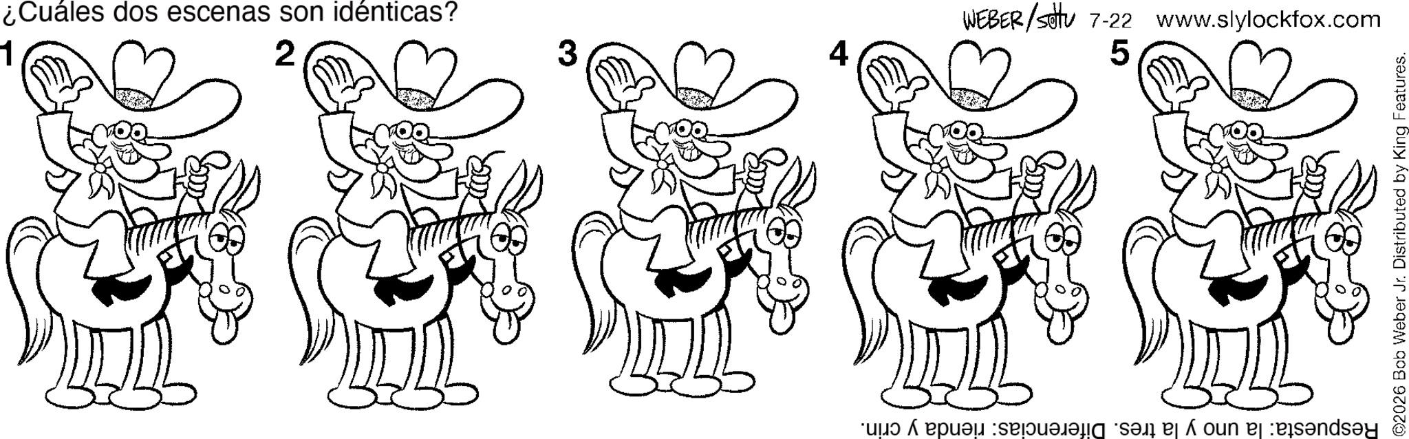 Happiness OCR: ¿Cuáles dos escenas son idénticas? 2 3 WEBER/settu 7-22 www.slylockfox.com 5 Respuesta: la uno y la tres. Diferencias: rienda y crin. ©2026 Bob Weber Jr. Distributed by King Features. ¿ Cuáles dos escenas son idénticas ? 2 3 WEBER / settu 7-22 www.slylockfox.com 5 Respuesta : la uno y la tres . Diferencias : rienda y crin . © 2026 Bob Weber Jr. Distributed by King Features .