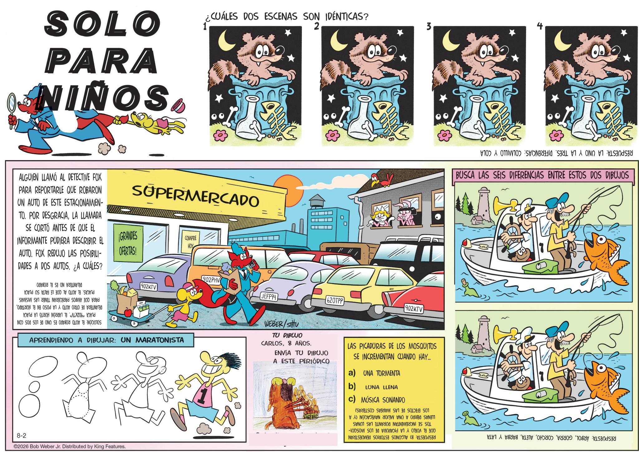 Kit car OCR: SOLO PARA NINOS ¿CUÁLES DOS ESCENAS SON IDÉNTICAS? 1 2 ALGUIEN LLAMÓ AL DETECTIVE FOX PARA REPORTARLE QUE ROBARON UN AUTO DE ESTE ESTACIONAMIEN- TO. POR DESGRACIALA LLAMADA SE CORTO ANTES DE QUE EL INFORMANTE PUDIERA DESCRIBIR EL AUTO. FOX REDUJO LAS POSIBILI- DADES A DOS AUTOS. ¿A CUÁLES? SUPERMERCADO ¡GRANDES COMPRE HOY OFERTAS! SOLUCIÓN: PLACAS. EL AUTO AL QUE LE FALTA SU PARA QUE AMBOS PARECIERAN TENER LAS MISMAS DELANTERA DE OTRO AUTO Y LA PUSO EN EL HURTADOPLACA 902KTV". EL LADRÓN HURTÓ LA PLACA EL AUTO ROBADO ES UNO DE LOS DOS CON PLACA DELANTERA NO ES EL ROBADO 902KTV 902PHV JEFF94 620TPP 3 902KTV APRENDIENDO A DIBUJAR: UN MARATONISTA WEBER/Stu TU DIBUJO CARLOS8 AÑOS. ENVÍA TU DIBUJO A ESTE PERIÓDICO LAS PICADURAS DE LOS MOSQUITOS SE INCREMENTAN CUANDO HAY... a) UNA TORMENTA b) LUNA LLENA c) MÚSICA SONANDO 8-2 02026 Bob Weber Jr. Distributed by King Features. RESPUESTA: LA UNO Y LA TRES. DIFERENCIAS: COLMILLO Y COLA BUSCA LAS SEIS DIFERENCIAS ENTRE ESTOS DOS DIBUJOS RESPUESTA: ÁRBOLBARBA Y LATA LOS EFECTOS DE LAS MAREAS COSTERAS) LLENAS DEBIDO A UNA MEJOR NAVEGACIÓN (Y A TOS SE INCREMENTAN DURANTE LAS LUNAS QUE EL VUELO Y LA PICADURA DE LOS MOSQUI- RESPUESTA: B) ALGUNOS ESTUDIOS DEMUESTRAN SOLO PARA NINOS ¿ CUÁLES DOS ESCENAS SON IDÉNTICAS ? 1 2 ALGUIEN LLAMÓ AL DETECTIVE FOX PARA REPORTARLE QUE ROBARON UN AUTO DE ESTE ESTACIONAMIEN- TO . POR DESGRACIALA LLAMADA SE CORTO ANTES DE QUE EL INFORMANTE PUDIERA DESCRIBIR EL AUTO . FOX REDUJO LAS POSIBILI- DADES A DOS AUTOS . ¿ A CUÁLES ? SUPERMERCADO ¡ GRANDES COMPRE HOY OFERTAS ! SOLUCIÓN : PLACAS . EL AUTO AL QUE LE FALTA SU PARA QUE AMBOS PARECIERAN TENER LAS MISMAS DELANTERA DE OTRO AUTO Y LA PUSO EN EL HURTADOPLACA 902KTV " . EL LADRÓN HURTÓ LA PLACA EL AUTO ROBADO ES UNO DE LOS DOS CON PLACA DELANTERA NO ES EL ROBADO 902KTV 902PHV JEFF94 620TPP 3 902KTV APRENDIENDO A DIBUJAR : UN MARATONISTA WEBER / Stu TU DIBUJO CARLOS8 AÑOS . ENVÍA TU DIBUJO A ESTE PERIÓDICO LAS PICADURAS DE LOS MOSQUITOS SE INCREMENTAN CUANDO HAY ... a ) UNA TORMENTA b ) LUNA LLENA c ) MÚSICA SONANDO 8-2 02026 Bob Weber Jr. Distributed by King Features . RESPUESTA : LA UNO Y LA TRES . DIFERENCIAS : COLMILLO Y COLA BUSCA LAS SEIS DIFERENCIAS ENTRE ESTOS DOS DIBUJOS RESPUESTA : ÁRBOLBARBA Y LATA LOS EFECTOS DE LAS MAREAS COSTERAS ) LLENAS DEBIDO A UNA MEJOR NAVEGACIÓN ( Y A TOS SE INCREMENTAN DURANTE LAS LUNAS QUE EL VUELO Y LA PICADURA DE LOS MOSQUI- RESPUESTA : B ) ALGUNOS ESTUDIOS DEMUESTRAN
