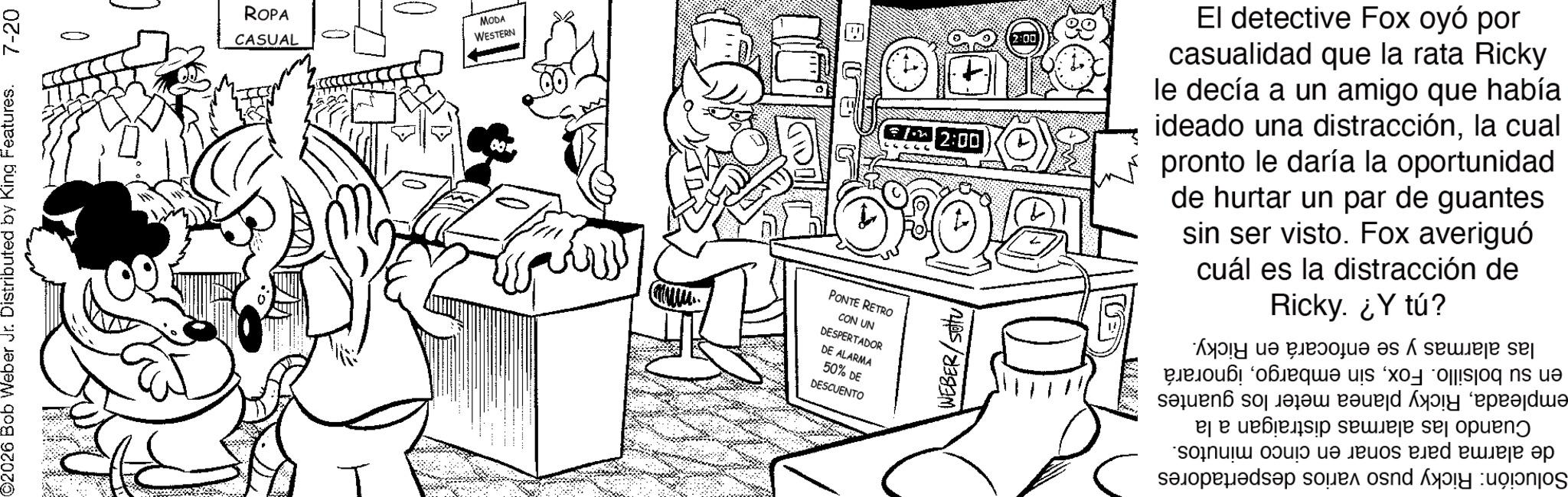 Fictional character OCR: ©2026 Bob Weber Jr. Distributed by King Features. 7-20 ROPA CASUAL 0 MODA WESTERN PONTE RETRO CON UN DESPERTADOR DE ALARMA 50% DE DESCUENTO WEBER/SU F7 2:00 El detective Fox oyó por casualidad que la rata Ricky le decía a un amigo que había ideado una distracciónla cual pronto le daría la oportunidad de hurtar un par de guantes sin ser visto. Fox averiguó cuál es la distracción de Ricky. ¿Y tú? las alarmas y se enfocará en Ricky. en su bolsillo. Foxignorará empleadaRicky planea meter los guantes Cuando las alarmas distraigan a la de alarma para sonar en cinco minutos. Solución: Ricky puso varios despertadores © 2026 Bob Weber Jr. Distributed by King Features . 7-20 ROPA CASUAL 0 MODA WESTERN PONTE RETRO CON UN DESPERTADOR DE ALARMA 50 % DE DESCUENTO WEBER / SU F7 2:00 El detective Fox oyó por casualidad que la rata Ricky le decía a un amigo que había ideado una distracciónla cual pronto le daría la oportunidad de hurtar un par de guantes sin ser visto . Fox averiguó cuál es la distracción de Ricky . ¿ Y tú ? las alarmas y se enfocará en Ricky . en su bolsillo . Foxsin embargoignorará empleadaRicky planea meter los guantes Cuando las alarmas distraigan a la de alarma para sonar en cinco minutos . Solución : Ricky puso varios despertadores