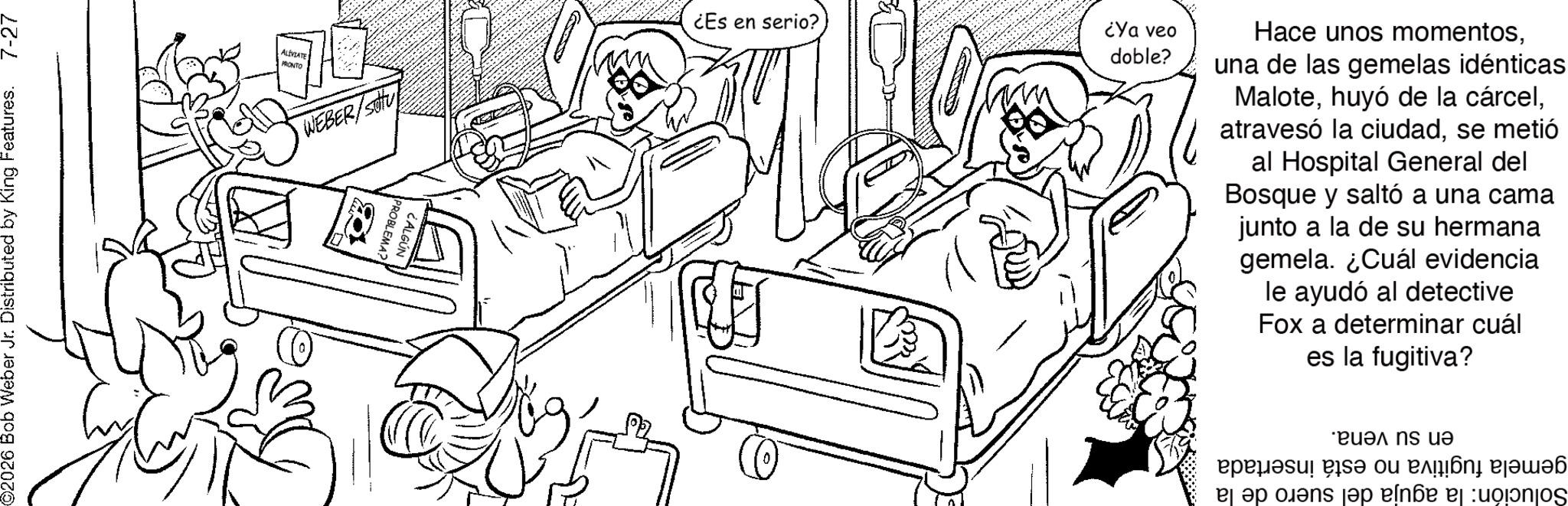 Fiction OCR: ©2026 Bob Weber Jr. Distributed by King Features. 7-27 ALÍVIATE PRONTO WEBER/SU O PROBLEMA? CALGÚN ¿Es en serio? ¿Ya veo doble? O Hace unos momentosuna de las gemelas idénticas Malotese metió al Hospital General del Bosque y saltó a una cama junto a la de su hermana gemela. ¿Cuál evidencia le ayudó al detective Fox a determinar cuál es la fugitiva? ?????? be an ??? ns ?? ?? ???? ?????? ad e?n?æ ej :uo?j? © 2026 Bob Weber Jr. Distributed by King Features . 7-27 ALÍVIATE PRONTO WEBER / SU O PROBLEMA ? CALGÚN ¿ Es en serio ? ¿ Ya veo doble ? O Hace unos momentosuna de las gemelas idénticas Malotehuyó de la cárcelatravesó la ciudadse metió al Hospital General del Bosque y saltó a una cama junto a la de su hermana gemela . ¿ Cuál evidencia le ayudó al detective Fox a determinar cuál es la fugitiva ? ?????? be an ??? ns ?? ?? ???? ?????? ad e?n?æ ej : uo?j?