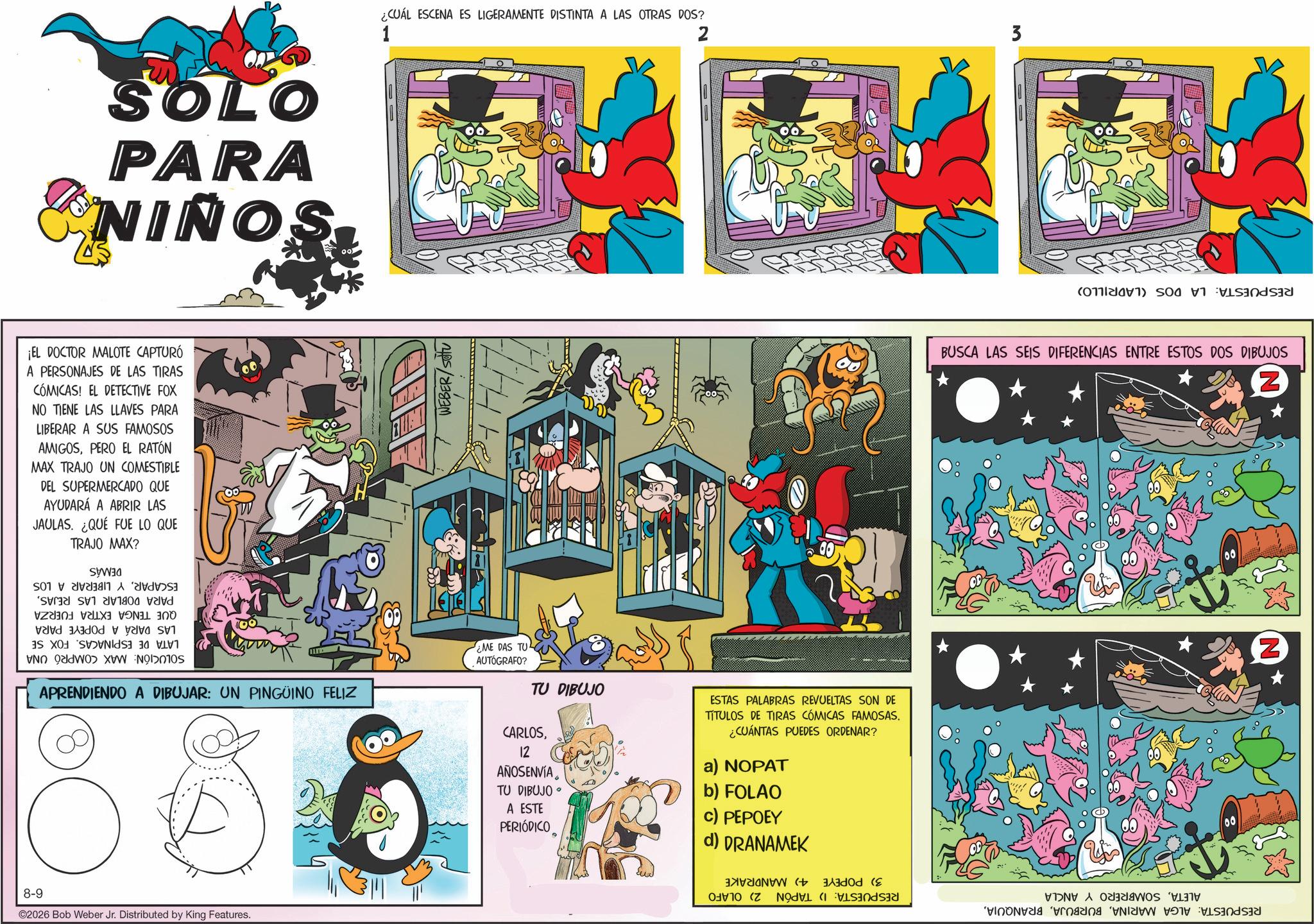 Comic book OCR: SOLO PARA NIÑOS ¡EL DOCTOR MALOTE CAPTURÓ A PERSONAJES DE LAS TIRAS CÓMICAS! EL DETECTIVE FOX NO TIENE LAS LLAVES PARA LIBERAR A SUS FAMOSOS AMIGOSPERO EL RATÓN MAX TRAJO UN COMESTIBLE DEL SUPERMERCADO QUE AYUDARÁ A ABRIR LAS JAULAS. ¿QUÉ FUE LO QUE TRAJO MAX? ESCAPARY LIBERAR A LOS PARA DOBLAR LAS REJASQUE TENGA EXTRA FUERZA LAS DARÁ A POPEYE PARA LATA DE ESPINACAS. FOX SE SOLUCIÓN: MAX COMPRÓ UNA DEMÁS APRENDIENDO A DIBUJAR: UN PINGÜINO FELIZ 8-9 ©2026 Bob Weber Jr. Distributed by King Features. ¿CUÁL ESCENA ES LIGERAMENTE DISTINTA A LAS OTRAS DOS? 1 2 3 WEBER/SOTU ME DAS TU AUTÓGRAFO? TU DIBUJO CARLOS12 AÑOSENVÍA TU DIBUJO? A ESTE PERIÓDICO ESTAS PALABRAS REVUELTAS SON DE TITULOS DE TIRAS CÓMICAS FAMOSAS. ¿CUÁNTAS PUEDES ORDENAR? a) NOPAT b) FOLAO c) PEPOEY d) DRANAMEK RESPUESTA: LA DOS (LADRILLO) BUSCA LAS SEIS DIFERENCIAS ENTRE ESTOS DOS DIBUJOS ALETASOMBRERO Y ANCLA RESPUESTA: ALGA MARINARESPUESTA: 1) TAPÓN 2) OLAFO 4) MANDRAKE 3) POPEYE Z Z SOLO PARA NIÑOS ¡ EL DOCTOR MALOTE CAPTURÓ A PERSONAJES DE LAS TIRAS CÓMICAS ! EL DETECTIVE FOX NO TIENE LAS LLAVES PARA LIBERAR A SUS FAMOSOS AMIGOSPERO EL RATÓN MAX TRAJO UN COMESTIBLE DEL SUPERMERCADO QUE AYUDARÁ A ABRIR LAS JAULAS . ¿ QUÉ FUE LO QUE TRAJO MAX ? ESCAPARY LIBERAR A LOS PARA DOBLAR LAS REJASQUE TENGA EXTRA FUERZA LAS DARÁ A POPEYE PARA LATA DE ESPINACAS . FOX SE SOLUCIÓN : MAX COMPRÓ UNA DEMÁS APRENDIENDO A DIBUJAR : UN PINGÜINO FELIZ 8-9 © 2026 Bob Weber Jr. Distributed by King Features . ¿ CUÁL ESCENA ES LIGERAMENTE DISTINTA A LAS OTRAS DOS ? 1 2 3 WEBER / SOTU ME DAS TU AUTÓGRAFO ? TU DIBUJO CARLOS12 AÑOSENVÍA TU DIBUJO? A ESTE PERIÓDICO ESTAS PALABRAS REVUELTAS SON DE TITULOS DE TIRAS CÓMICAS FAMOSAS . ¿ CUÁNTAS PUEDES ORDENAR ? a ) NOPAT b ) FOLAO c ) PEPOEY d ) DRANAMEK RESPUESTA : LA DOS ( LADRILLO ) BUSCA LAS SEIS DIFERENCIAS ENTRE ESTOS DOS DIBUJOS ALETASOMBRERO Y ANCLA RESPUESTA : ALGA MARINARESPUESTA : 1 ) TAPÓN 2 ) OLAFO 4 ) MANDRAKE 3 ) POPEYE Z Z