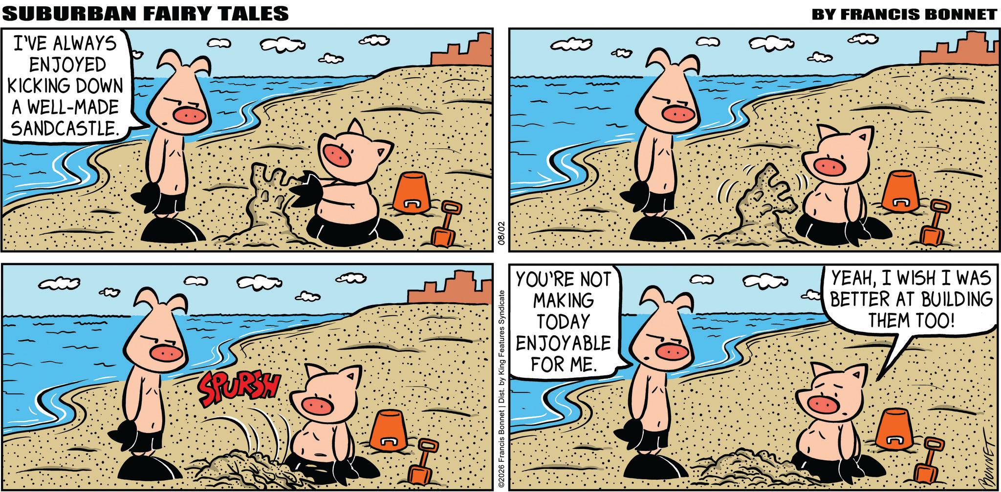 Comic book OCR: SUBURBAN FAIRY TALES I'VE ALWAYS ENJOYED KICKING DOWN A WELL-MADE SANDCASTLE. SPURSY C YOU'RE NOT MAKING TODAY ENJOYABLE FOR ME. ©2026 Francis Bonnet | Dist. by King Features Syndicate 08/02 &3 BY FRANCIS BONNET YEAHI WISH I WAS BETTER AT BUILDING THEM TOO! DUNNET SUBURBAN FAIRY TALES I'VE ALWAYS ENJOYED KICKING DOWN A WELL - MADE SANDCASTLE . SPURSY C YOU'RE NOT MAKING TODAY ENJOYABLE FOR ME . © 2026 Francis Bonnet | Dist . by King Features Syndicate 08/02 & 3 BY FRANCIS BONNET YEAHI WISH I WAS BETTER AT BUILDING THEM TOO ! DUNNET