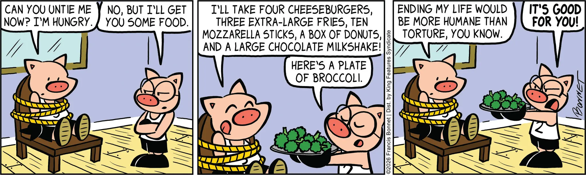 Fictional character OCR: CAN YOU UNTIE ME NOW? I'M HUNGRY. NOBUT I'LL GET YOU SOME FOOD. IIID I'LL TAKE FOUR CHEESEBURGERSTEN MOZZARELLA STICKSAND A LARGE CHOCOLATE MILKSHAKE! HERE'S A PLATE OF BROCCOLI. 02026 Francis Bonnet | Dist. by King Features Syndicate ENDING MY LIFE WOULD BE MORE HUMANE THAN TORTUREYOU KNOW. IT'S GOOD FOR YOU! BONNET CAN YOU UNTIE ME NOW ? I'M HUNGRY . NOBUT I'LL GET YOU SOME FOOD . IIID I'LL TAKE FOUR CHEESEBURGERSTHREE EXTRA - LARGE FRIESTEN MOZZARELLA STICKSA BOX OF DONUTSAND A LARGE CHOCOLATE MILKSHAKE ! HERE'S A PLATE OF BROCCOLI . 02026 Francis Bonnet | Dist . by King Features Syndicate ENDING MY LIFE WOULD BE MORE HUMANE THAN TORTUREYOU KNOW . IT'S GOOD FOR YOU ! BONNET