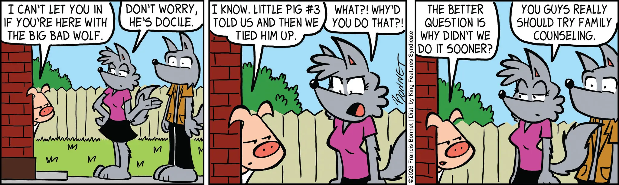 Publication OCR: I CAN'T LET YOU IN IF YOU'RE HERE WITH THE BIG BAD WOLF. DON'T WORRYHE'S DOCILE. wwwwwwwwwwim M M M M I KNOW. LITTLE PIG #3 I KNOW. LITTLE PIG #3 TOLD US AND THEN WE TIED HIM UP. WHAT?! WHY'D YOU DO THAT?! THE BETTER QUESTION IS WHY DIDN'T WE DO IT SOONER? YOU GUYS REALLY SHOULD TRY FAMILY COUNSELING. BONNET ©2026 Francis Bonnet | Dist. by King Features Syndicate I CAN'T LET YOU IN IF YOU'RE HERE WITH THE BIG BAD WOLF . DON'T WORRYHE'S DOCILE . wwwwwwwwwwim M M M M I KNOW . LITTLE PIG # 3 I KNOW . LITTLE PIG # 3 TOLD US AND THEN WE TIED HIM UP . WHAT ?! WHY'D YOU DO THAT ?! THE BETTER QUESTION IS WHY DIDN'T WE DO IT SOONER ? YOU GUYS REALLY SHOULD TRY FAMILY COUNSELING . BONNET © 2026 Francis Bonnet | Dist . by King Features Syndicate