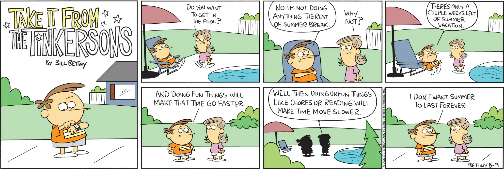 Pleased OCR: DO YOU WANT TO GET IN ? THE POOL? TAKE IT FROM THE LINKERSONS BY BILL BETTWY AND DOING FUN THINGS WILL MAKE THAT TIME GO FASTER. NO. I'M NOT DOING ANYTHING THE REST OF SUMMER BREAK. WHY NOT? THERE'S ONLY A COUPLE WEEKS LEFT OF SUMMER VACATION. WELLTHEN DOING UNFUN THINGS LIKE CHORES OR READING WILL MAKE TIME MOVE SLOWER. I DON'T WANT SUMMER TO LAST FOREVER. BETTWY 8-9 DO YOU WANT TO GET IN ? THE POOL ? TAKE IT FROM THE LINKERSONS BY BILL BETTWY AND DOING FUN THINGS WILL MAKE THAT TIME GO FASTER . NO . I'M NOT DOING ANYTHING THE REST OF SUMMER BREAK . WHY NOT ? THERE'S ONLY A COUPLE WEEKS LEFT OF SUMMER VACATION . WELLTHEN DOING UNFUN THINGS LIKE CHORES OR READING WILL MAKE TIME MOVE SLOWER . I DON'T WANT SUMMER TO LAST FOREVER . BETTWY 8-9